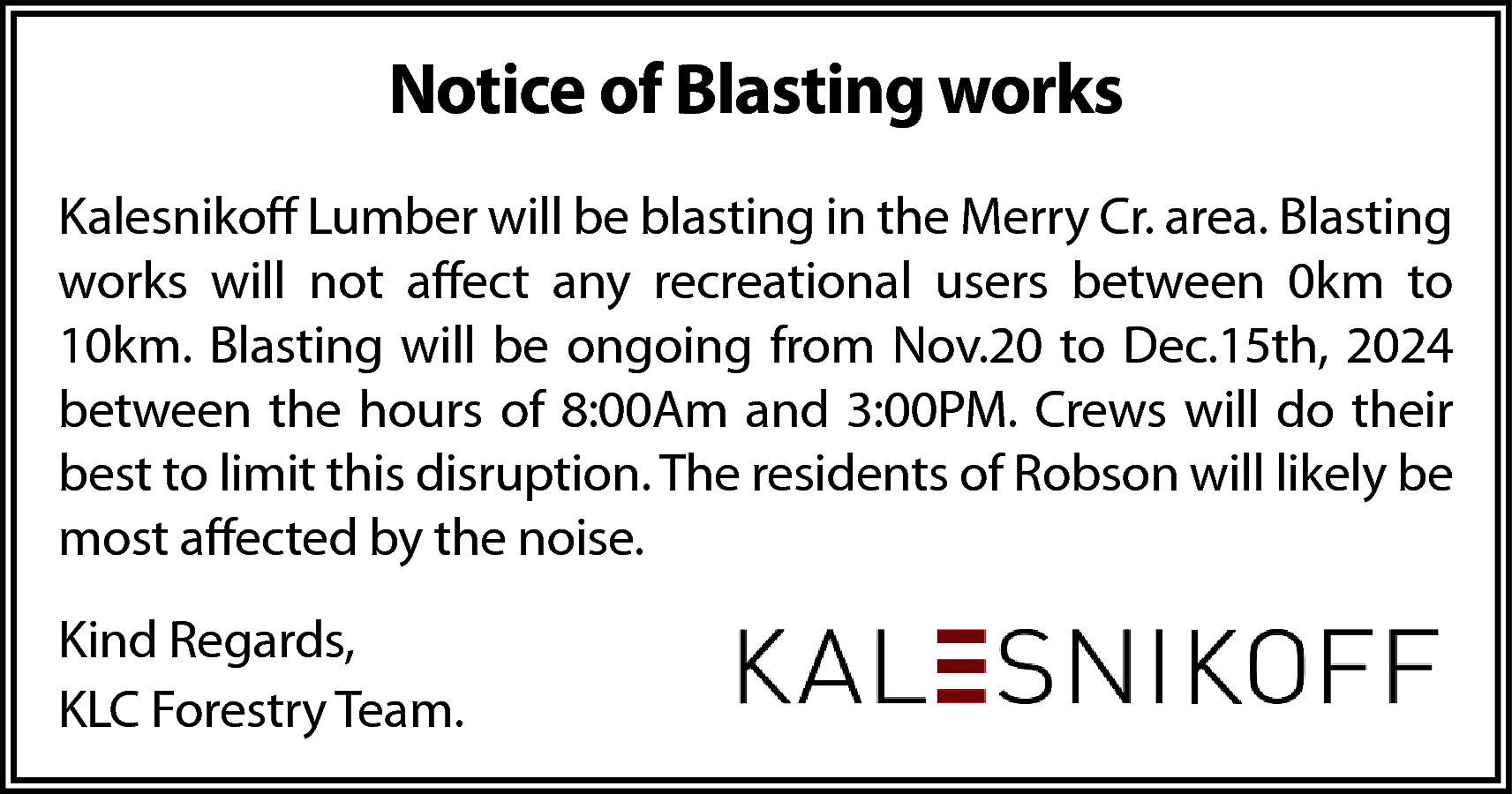 Notice of Blasting works <br>Kalesnikoff  Notice of Blasting works  Kalesnikoff Lumber will be blasting in the Merry Cr. area. Blasting  works will not affect any recreational users between 0km to  10km. Blasting will be ongoing from Nov.20 to Dec.15th, 2024  between the hours of 8:00Am and 3:00PM. Crews will do their  best to limit this disruption. The residents of Robson will likely be  most affected by the noise.  Kind Regards,  KLC Forestry Team.    