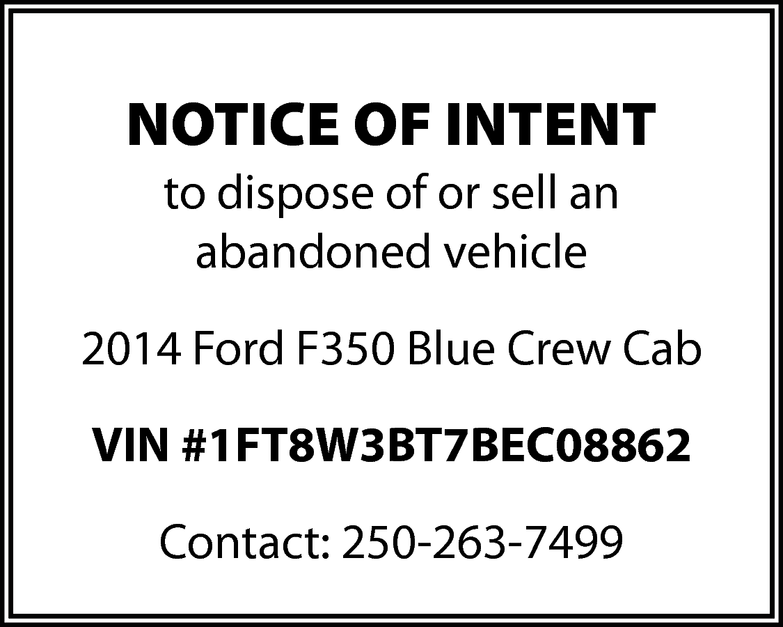 NOTICE OF INTENT <br>to dispose  NOTICE OF INTENT  to dispose of or sell an  abandoned vehicle  2014 Ford F350 Blue Crew Cab  VIN #1FT8W3BT7BEC08862  Contact: 250-263-7499    