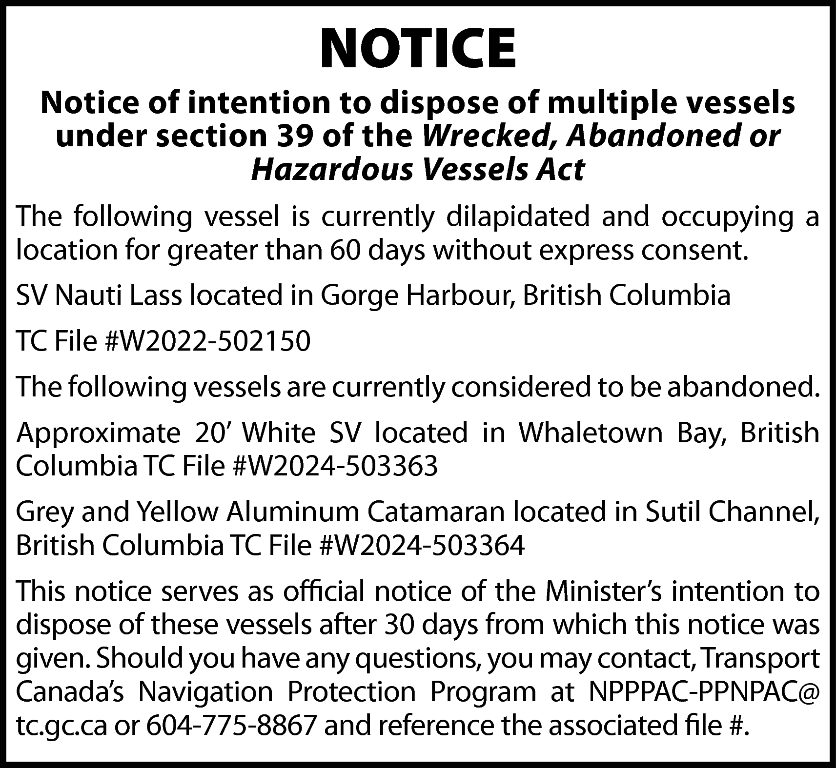 NOTICE <br> <br>Notice of intention  NOTICE    Notice of intention to dispose of multiple vessels  under section 39 of the Wrecked, Abandoned or  Hazardous Vessels Act  The following vessel is currently dilapidated and occupying a  location for greater than 60 days without express consent.  SV Nauti Lass located in Gorge Harbour, British Columbia  TC File #W2022-502150  The following vessels are currently considered to be abandoned.  Approximate 20’ White SV located in Whaletown Bay, British  Columbia TC File #W2024-503363  Grey and Yellow Aluminum Catamaran located in Sutil Channel,  British Columbia TC File #W2024-503364  This notice serves as official notice of the Minister’s intention to  dispose of these vessels after 30 days from which this notice was  given. Should you have any questions, you may contact, Transport  Canada’s Navigation Protection Program at NPPPAC-PPNPAC@  tc.gc.ca or 604-775-8867 and reference the associated file #.    