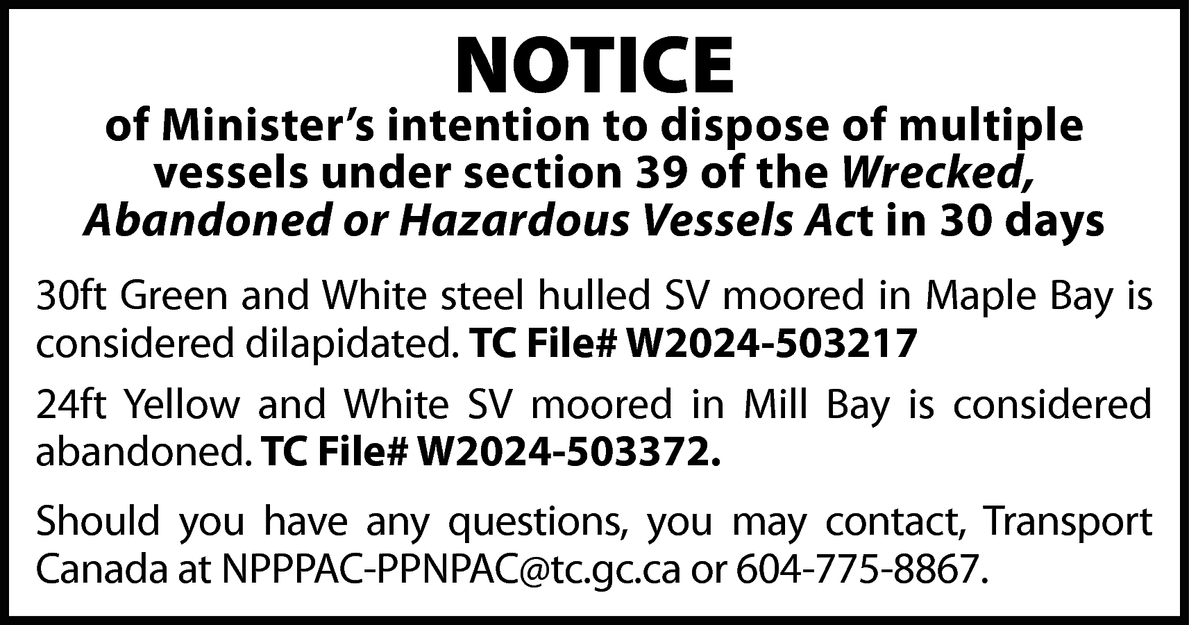 NOTICE <br> <br>of Minister’s intention  NOTICE    of Minister’s intention to dispose of multiple  vessels under section 39 of the Wrecked,  Abandoned or Hazardous Vessels Act in 30 days  30ft Green and White steel hulled SV moored in Maple Bay is  considered dilapidated. TC File# W2024-503217  24ft Yellow and White SV moored in Mill Bay is considered  abandoned. TC File# W2024-503372.  Should you have any questions, you may contact, Transport  Canada at NPPPAC-PPNPAC@tc.gc.ca or 604-775-8867.    