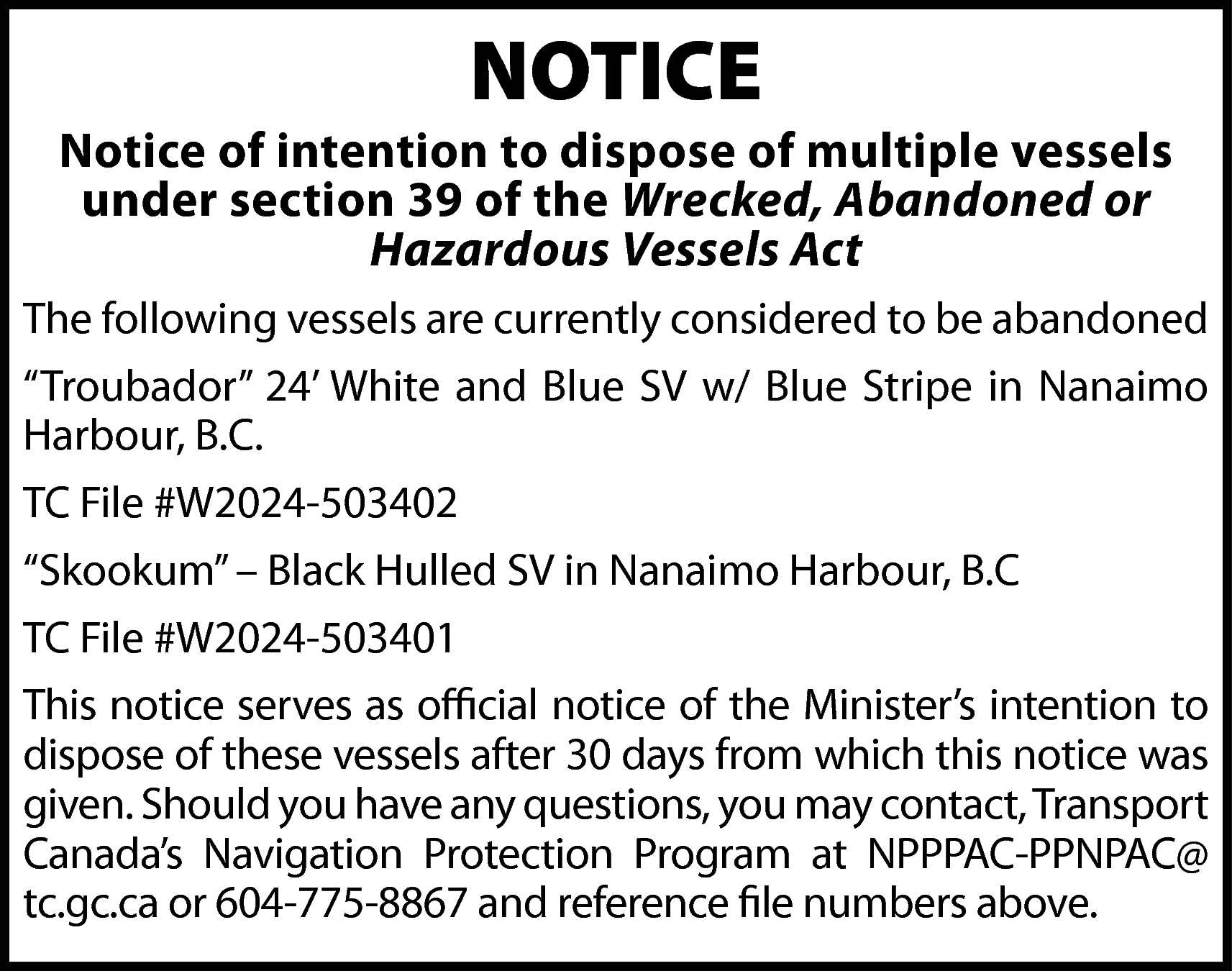 NOTICE <br> <br>Notice of intention  NOTICE    Notice of intention to dispose of multiple vessels  under section 39 of the Wrecked, Abandoned or  Hazardous Vessels Act  The following vessels are currently considered to be abandoned  “Troubador” 24’ White and Blue SV w/ Blue Stripe in Nanaimo  Harbour, B.C.  TC File #W2024-503402  “Skookum” – Black Hulled SV in Nanaimo Harbour, B.C  TC File #W2024-503401  This notice serves as official notice of the Minister’s intention to  dispose of these vessels after 30 days from which this notice was  given. Should you have any questions, you may contact, Transport  Canada’s Navigation Protection Program at NPPPAC-PPNPAC@  tc.gc.ca or 604-775-8867 and reference file numbers above.    