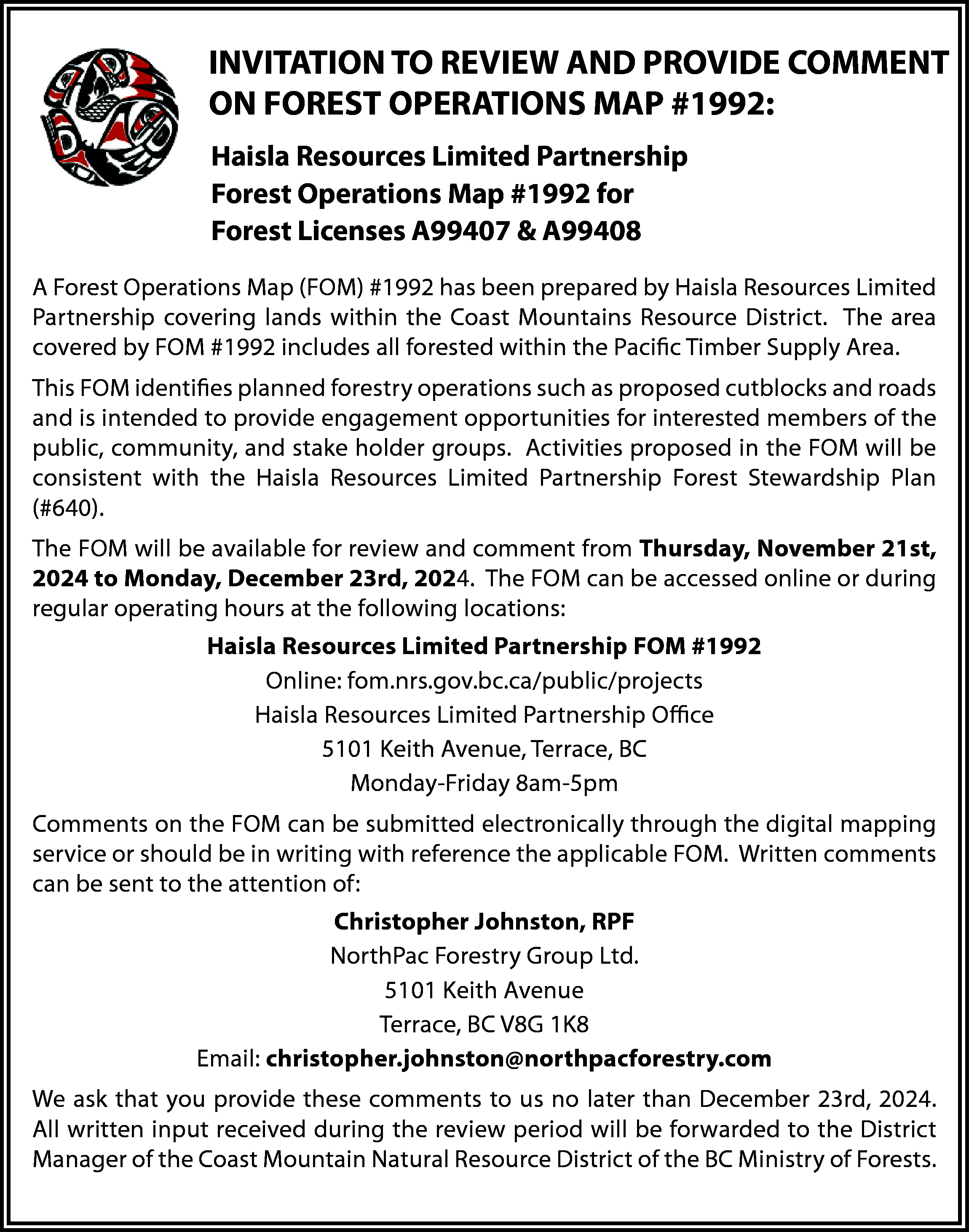 EST OPERATIONS MAP #1992: <br>  EST OPERATIONS MAP #1992:    INVITATION TO REVIEW AND PROVIDE COMMENT  ON FOREST OPERATIONS MAP #1992:    Haisla Resources Limited Partnership  Forest Operations Map #1992 for  Forest Licenses A99407 & A99408  a Resources Limited Partnership    rest Operations Map #1992 for  A ForestA99407  Operations  Map (FOM) #1992 has been prepared by Haisla Resources Limited  rest Licenses  & A99408    lands  within  the covering  Coast Mountains Resource District. The area  2 has Partnership  been prepared by covering  Haisla Resources  Limited  Partnership  byarea  FOM  #1992  includes  all forested  ource covered  District. The  covered  by FOM  #1992 includes  all forestedwithin the Pacific Timber Supply Area.  This FOM identifies planned forestry operations such as proposed cutblocks and roads  members of the  the FOM will be  consistent with the Haisla Resources Limited Partnership Forest Stewardship Plan  and(#640).  comment from Thursday, November 21st, 2024 to Monday,    erations such as proposed cutblocks and roads and is intended to provide  and is intended to provide engagement opportunities for interested  members of the public, community, and stake holder groups. Activities  community,  stake  holder  groups.  with public,  the Haisla Resources  Limited and  Partnership  Forest  Stewardship  Plan Activities proposed in    w  be accessed online or during regular operating hours at the following    The FOM will be available for review and comment from Thursday, November 21st,  2024 to Monday, December 23rd, 2024. The FOM can be accessed online or during  urces Limited Partnership FOM #1992  regular operating hours at the following locations:  fom.nrs.gov.bc.ca/public/projects    Haisla  Resources Limited Partnership FOM #1992  esources Limited Partnership  Office    01 Keith Avenue, Terrace, BC Online: fom.nrs.gov.bc.ca/public/projects    Haisla Resources Limited Partnership Office  5101 Keith Avenue, Terrace, BC  ted electronically through the digital mapping service or should be in  8am-5pm  cable FOM. Written comments can be sent to theMonday-Friday  attention of:  Monday-Friday 8am-5pm    Christopher Johnston, RPF  Comments  on Ltd.  the FOM can be submitted electronically through the digital mapping  NorthPac  Forestry Group  5101 Keithor  Avenue  service  should be in writing with reference the applicable FOM. Written comments  Terrace, BC V8G 1K8  can be sent to the attention of:  ristopher.johnston@northpacforestry.com    Christopher  Johnston, RPF  input received  s to us no later than December 23rd, 2024. All written  ded to the District Manager of the Coast Mountain  Natural Resource  NorthPac  Forestry Group Ltd.  5101 Keith Avenue  Terrace, BC V8G 1K8  Email: christopher.johnston@northpacforestry.com  We ask that you provide these comments to us no later than December 23rd, 2024.  All written input received during the review period will be forwarded to the District  Manager of the Coast Mountain Natural Resource District of the BC Ministry of Forests.    