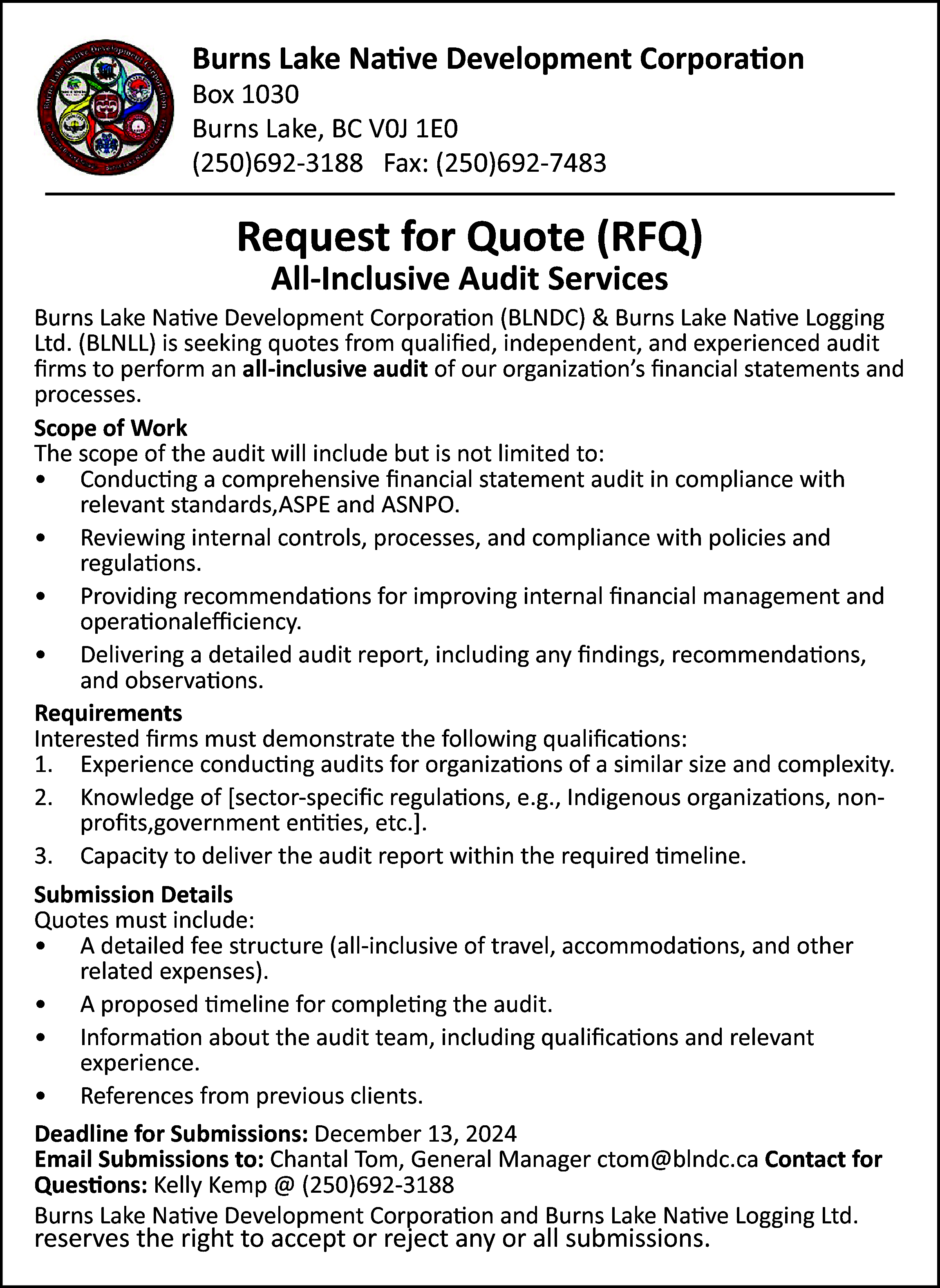 Burns Lake Native Development Corporation  Burns Lake Native Development Corporation  Box 1030  Burns Lake, BC V0J 1E0  (250)692-3188 Fax: (250)692-7483    Request for Quote (RFQ)  All-Inclusive Audit Services    Burns Lake Native Development Corporation (BLNDC) & Burns Lake Native Logging  Ltd. (BLNLL) is seeking quotes from qualified, independent, and experienced audit  firms to perform an all-inclusive audit of our organization’s financial statements and  processes.  Scope of Work  The scope of the audit will include but is not limited to:  • Conducting a comprehensive financial statement audit in compliance with  relevant standards,ASPE and ASNPO.  • Reviewing internal controls, processes, and compliance with policies and  regulations.  • Providing recommendations for improving internal financial management and  operationalefficiency.  • Delivering a detailed audit report, including any findings, recommendations,  and observations.  Requirements  Interested firms must demonstrate the following qualifications:  1. Experience conducting audits for organizations of a similar size and complexity.  2. Knowledge of [sector-specific regulations, e.g., Indigenous organizations, nonprofits,government entities, etc.].  3. Capacity to deliver the audit report within the required timeline.  Submission Details  Quotes must include:  • A detailed fee structure (all-inclusive of travel, accommodations, and other  related expenses).  • A proposed timeline for completing the audit.  • Information about the audit team, including qualifications and relevant  experience.  • References from previous clients.  Deadline for Submissions: December 13, 2024  Email Submissions to: Chantal Tom, General Manager ctom@blndc.ca Contact for  Questions: Kelly Kemp @ (250)692-3188  Burns Lake Native Development Corporation and Burns Lake Native Logging Ltd.    reserves the right to accept or reject any or all submissions.    