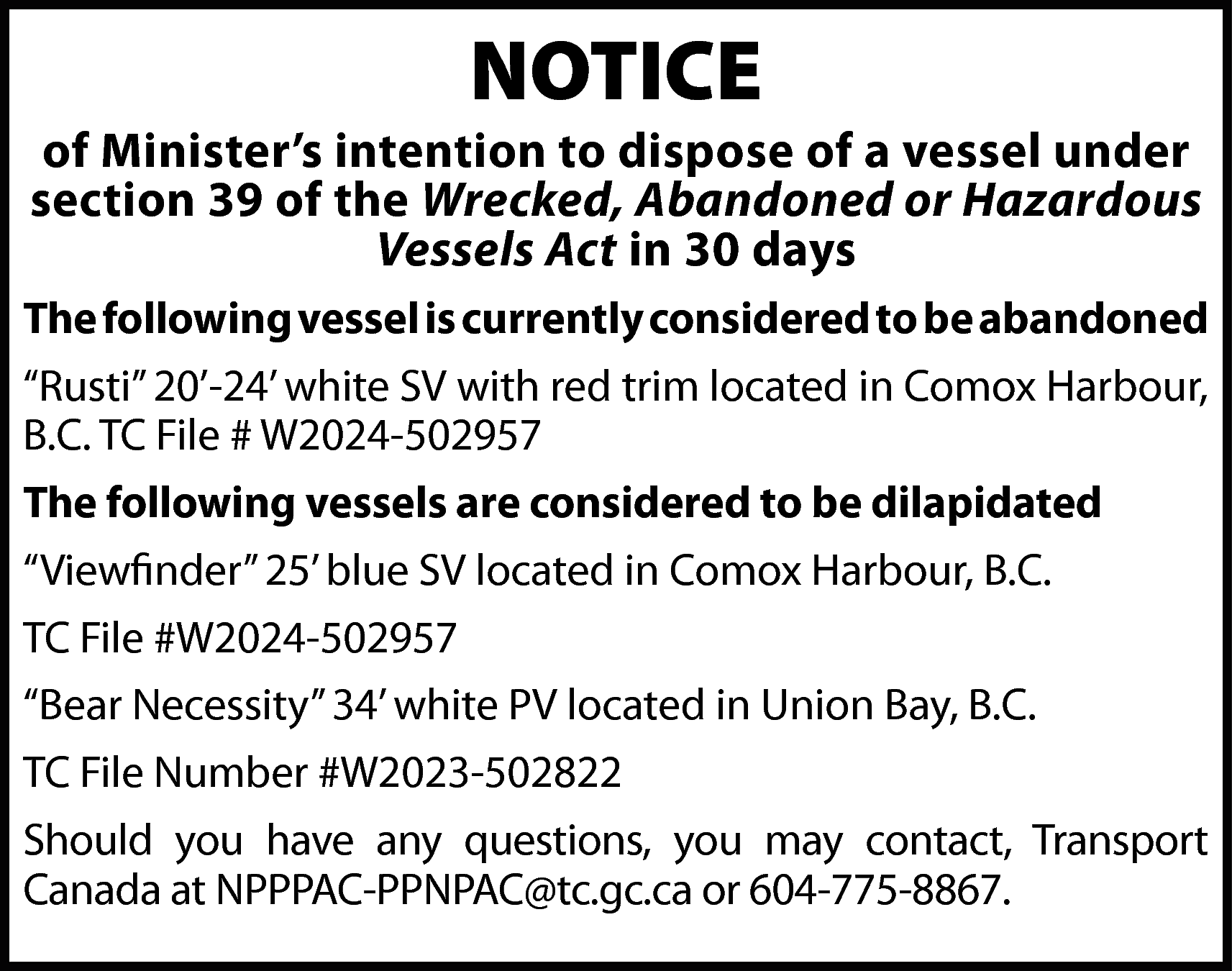 NOTICE <br> <br>of Minister’s intention  NOTICE    of Minister’s intention to dispose of a vessel under  section 39 of the Wrecked, Abandoned or Hazardous  Vessels Act in 30 days  The following vessel is currently considered to be abandoned  “Rusti” 20’-24’ white SV with red trim located in Comox Harbour,  B.C. TC File # W2024-502957  The following vessels are considered to be dilapidated  “Viewfinder” 25’ blue SV located in Comox Harbour, B.C.  TC File #W2024-502957  “Bear Necessity” 34’ white PV located in Union Bay, B.C.  TC File Number #W2023-502822  Should you have any questions, you may contact, Transport  Canada at NPPPAC-PPNPAC@tc.gc.ca or 604-775-8867.    