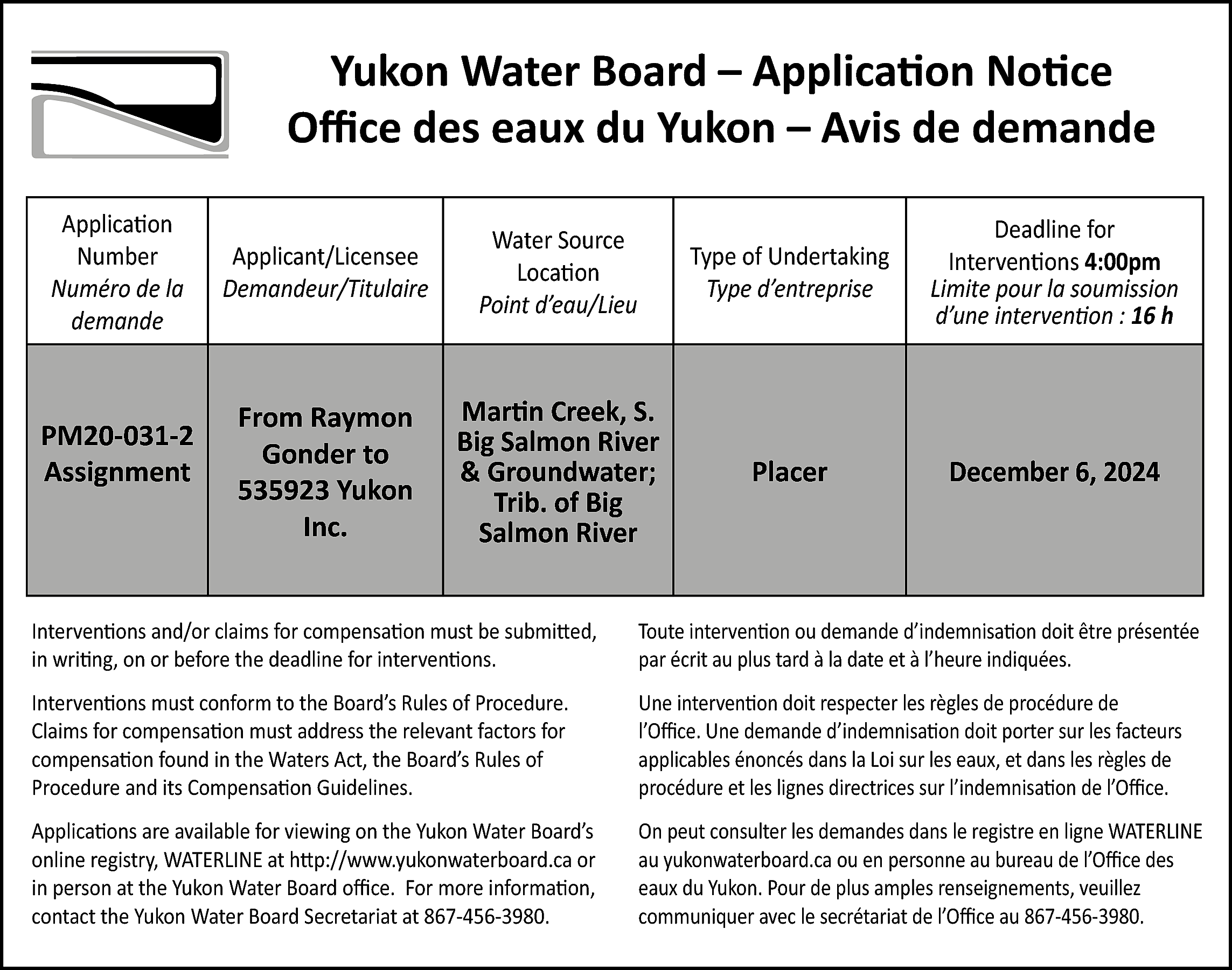 Yukon Water Board – Application  Yukon Water Board – Application Notice  Office des eaux du Yukon – Avis de demande  Application  Number  Numéro de la  demande    PM20-031-2  Assignment    Applicant/Licensee  Demandeur/Titulaire    Water Source  Location  Point d’eau/Lieu    Type of Undertaking  Type d’entreprise    Deadline for  Interventions 4:00pm  Limite pour la soumission  d’une intervention : 16 h    From Raymon  Gonder to  535923 Yukon  Inc.    Martin Creek, S.  Big Salmon River  & Groundwater;  Trib. of Big  Salmon River    Placer    December 6, 2024    Interventions and/or claims for compensation must be submitted,  in writing, on or before the deadline for interventions.    Toute intervention ou demande d’indemnisation doit être présentée  par écrit au plus tard à la date et à l’heure indiquées.    Interventions must conform to the Board’s Rules of Procedure.  Claims for compensation must address the relevant factors for  compensation found in the Waters Act, the Board’s Rules of  Procedure and its Compensation Guidelines.    Une intervention doit respecter les règles de procédure de  l’Office. Une demande d’indemnisation doit porter sur les facteurs  applicables énoncés dans la Loi sur les eaux, et dans les règles de  procédure et les lignes directrices sur l’indemnisation de l’Office.    Applications are available for viewing on the Yukon Water Board’s  online registry, WATERLINE at http://www.yukonwaterboard.ca or  in person at the Yukon Water Board office. For more information,  contact the Yukon Water Board Secretariat at 867-456-3980.    On peut consulter les demandes dans le registre en ligne WATERLINE  au yukonwaterboard.ca ou en personne au bureau de l’Office des  eaux du Yukon. Pour de plus amples renseignements, veuillez  communiquer avec le secrétariat de l’Office au 867-456-3980.    