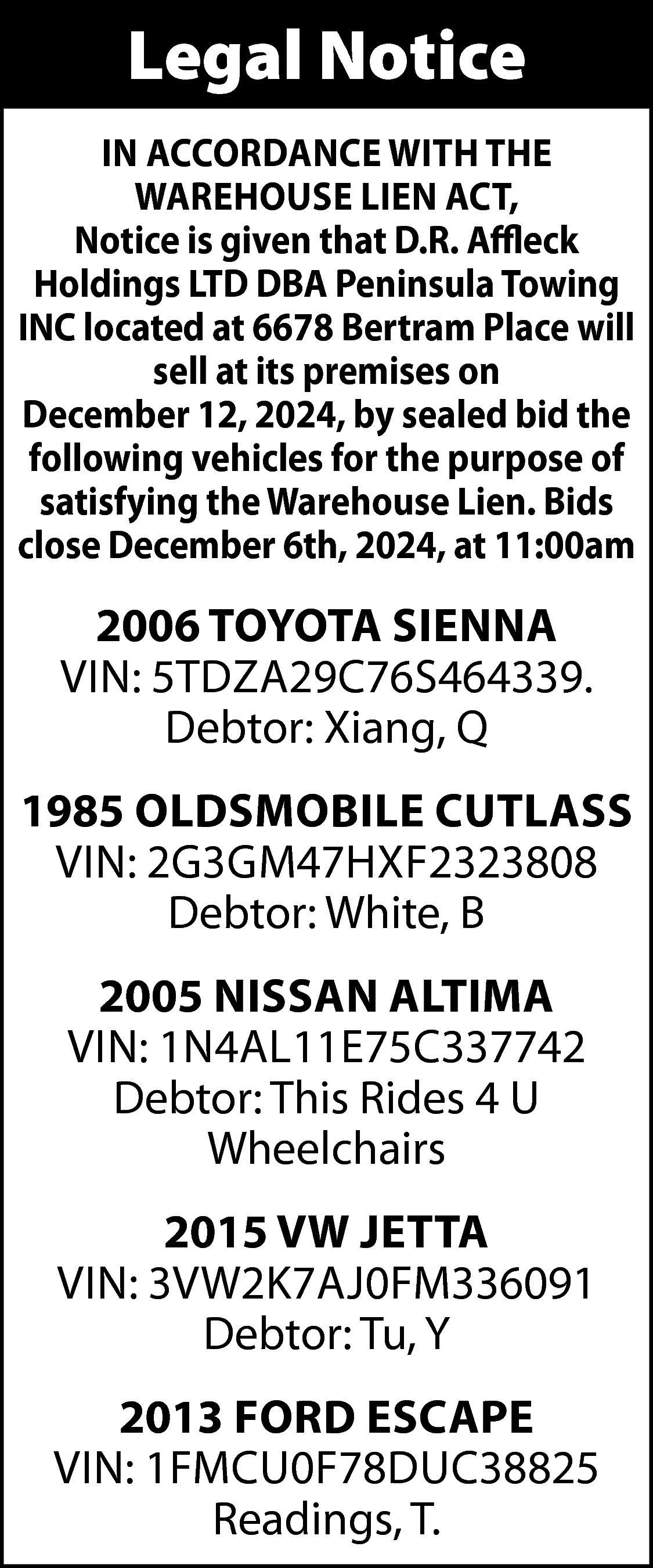 Legal Notice <br>IN ACCORDANCE WITH  Legal Notice  IN ACCORDANCE WITH THE  WAREHOUSE LIEN ACT,  Notice is given that D.R. Affleck  Holdings LTD DBA Peninsula Towing  INC located at 6678 Bertram Place will  sell at its premises on  December 12, 2024, by sealed bid the  following vehicles for the purpose of  satisfying the Warehouse Lien. Bids  close December 6th, 2024, at 11:00am    2006 TOYOTA SIENNA  VIN: 5TDZA29C76S464339.  Debtor: Xiang, Q  1985 OLDSMOBILE CUTLASS  VIN: 2G3GM47HXF2323808  Debtor: White, B  2005 NISSAN ALTIMA  VIN: 1N4AL11E75C337742  Debtor: This Rides 4 U  Wheelchairs  2015 VW JETTA  VIN: 3VW2K7AJ0FM336091  Debtor: Tu, Y  2013 FORD ESCAPE  VIN: 1FMCU0F78DUC38825  Readings, T.    