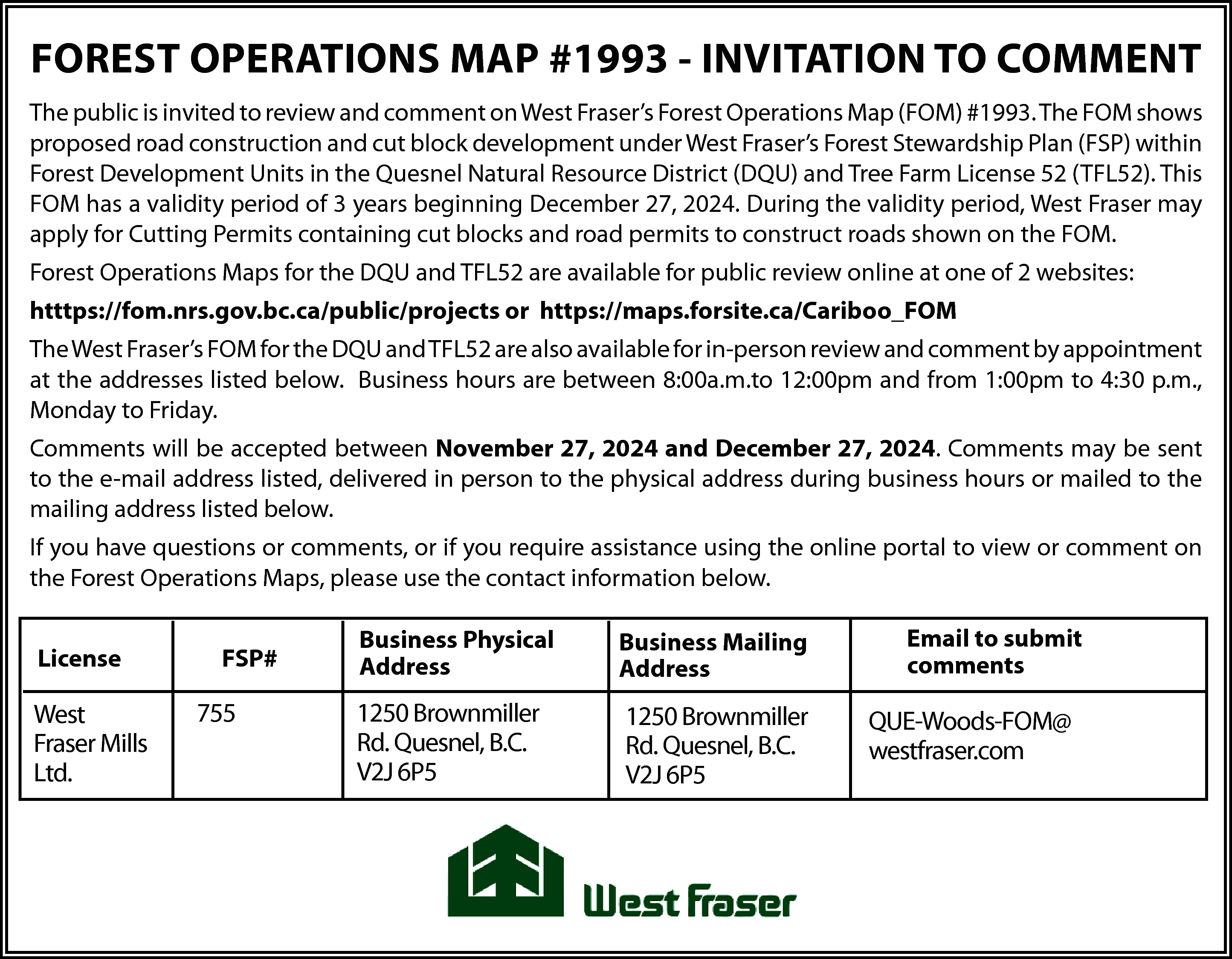 FOREST OPERATIONS MAP #1993 -  FOREST OPERATIONS MAP #1993 - INVITATION TO COMMENT  The public is invited to review and comment on West Fraser’s Forest Operations Map (FOM) #1993. The FOM shows  proposed road construction and cut block development under West Fraser’s Forest Stewardship Plan (FSP) within  Forest Development Units in the Quesnel Natural Resource District (DQU) and Tree Farm License 52 (TFL52). This  FOM has a validity period of 3 years beginning December 27, 2024. During the validity period, West Fraser may  apply for Cutting Permits containing cut blocks and road permits to construct roads shown on the FOM.  Forest Operations Maps for the DQU and TFL52 are available for public review online at one of 2 websites:  htttps://fom.nrs.gov.bc.ca/public/projects or https://maps.forsite.ca/Cariboo_FOM  The West Fraser’s FOM for the DQU and TFL52 are also available for in-person review and comment by appointment  at the addresses listed below. Business hours are between 8:00a.m.to 12:00pm and from 1:00pm to 4:30 p.m.,  Monday to Friday.  Comments will be accepted between November 27, 2024 and December 27, 2024. Comments may be sent  to the e-mail address listed, delivered in person to the physical address during business hours or mailed to the  mailing address listed below.  If you have questions or comments, or if you require assistance using the online portal to view or comment on  the Forest Operations Maps, please use the contact information below.  License    West  Fraser Mills  Ltd.    FSP#    755    Business Physical  Address    Business Mailing  Address    1250 Brownmiller  Rd. Quesnel, B.C.  V2J 6P5    1250 Brownmiller  Rd. Quesnel, B.C.  V2J 6P5    Email to submit  comments    QUE-Woods-FOM@  westfraser.com    