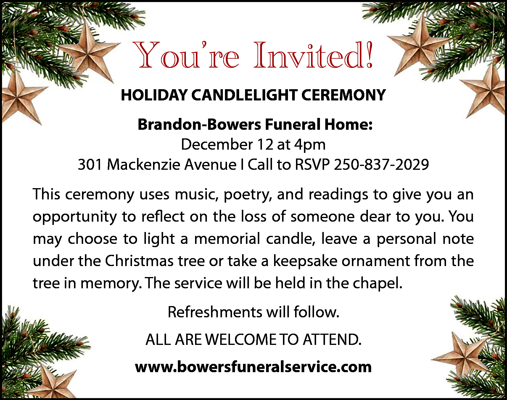 You’re Invited! <br>HOLIDAY CANDLELIGHT CEREMONY  You’re Invited!  HOLIDAY CANDLELIGHT CEREMONY  Brandon-Bowers Funeral Home:  December 12 at 4pm  301 Mackenzie Avenue I Call to RSVP 250-837-2029  This ceremony uses music, poetry, and readings to give you an  opportunity to reflect on the loss of someone dear to you. You  may choose to light a memorial candle, leave a personal note  under the Christmas tree or take a keepsake ornament from the  tree in memory. The service will be held in the chapel.  Refreshments will follow.  ALL ARE WELCOME TO ATTEND.  www.bowersfuneralservice.com    