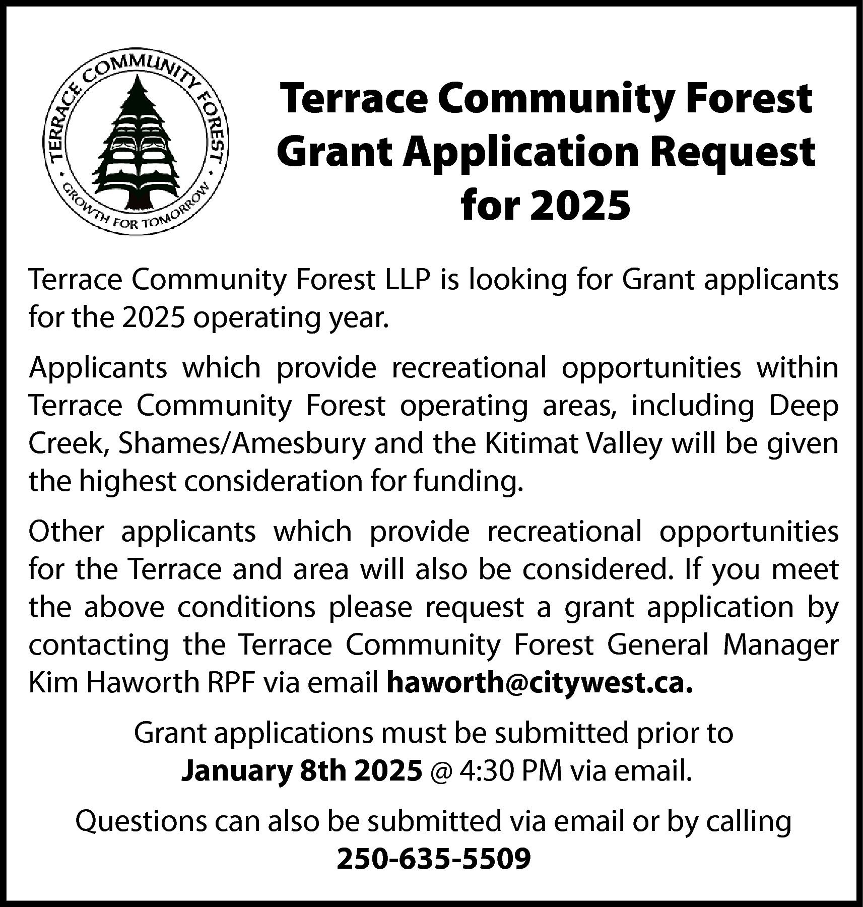 Terrace Community Forest <br>Grant Application  Terrace Community Forest  Grant Application Request  for 2025  Terrace Community Forest LLP is looking for Grant applicants  for the 2025 operating year.  Applicants which provide recreational opportunities within  Terrace Community Forest operating areas, including Deep  Creek, Shames/Amesbury and the Kitimat Valley will be given  the highest consideration for funding.  Other applicants which provide recreational opportunities  for the Terrace and area will also be considered. If you meet  the above conditions please request a grant application by  contacting the Terrace Community Forest General Manager  Kim Haworth RPF via email haworth@citywest.ca.  Grant applications must be submitted prior to  January 8th 2025 @ 4:30 PM via email.  Questions can also be submitted via email or by calling  250-635-5509    