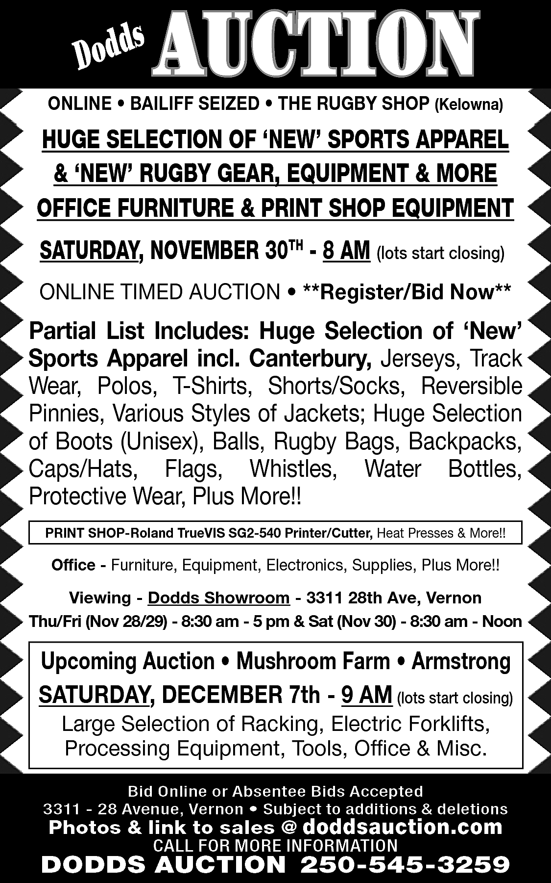 s <br>Dodd <br> <br>AUCTION <br>  s  Dodd    AUCTION    ONLINE • BAILIFF SEIZED • THE RUGBY SHOP (Kelowna)    HUGE SELECTION OF ‘NEW’ SPORTS APPAREL  & ‘NEW’ RUGBY GEAR, EQUIPMENT & MORE  OFFICE FURNITURE & PRINT SHOP EQUIPMENT  SATURDAY, NOVEMBER 30TH - 8 AM (lots start closing)  ONLINE TIMED AUCTION • **Register/Bid Now**    Partial List Includes: Huge Selection of ‘New’  Sports Apparel incl. Canterbury, Jerseys, Track  Wear, Polos, T-Shirts, Shorts/Socks, Reversible  Pinnies, Various Styles of Jackets; Huge Selection  of Boots (Unisex), Balls, Rugby Bags, Backpacks,  Caps/Hats, Flags, Whistles, Water Bottles,  Protective Wear, Plus More!!  PRINT SHOP-Roland TrueVIS SG2-540 Printer/Cutter, Heat Presses & More!!    Office - Furniture, Equipment, Electronics, Supplies, Plus More!!    Viewing - Dodds Showroom - 3311 28th Ave, Vernon  Thu/Fri (Nov 28/29) - 8:30 am - 5 pm & Sat (Nov 30) - 8:30 am - Noon    Upcoming Auction • Mushroom Farm • Armstrong  SATURDAY, DECEMBER 7th - 9 AM (lots start closing)  Large Selection of Racking, Electric Forklifts,  Processing Equipment, Tools, Office & Misc.    Bid Online or Absentee Bids Accepted  3311 - 28 Avenue, Vernon • Subject to additions & deletions    Photos & link to sales @ doddsauction.com  CALL FOR MORE INFORMATION    DODDS AUCTION 250-545-3259    