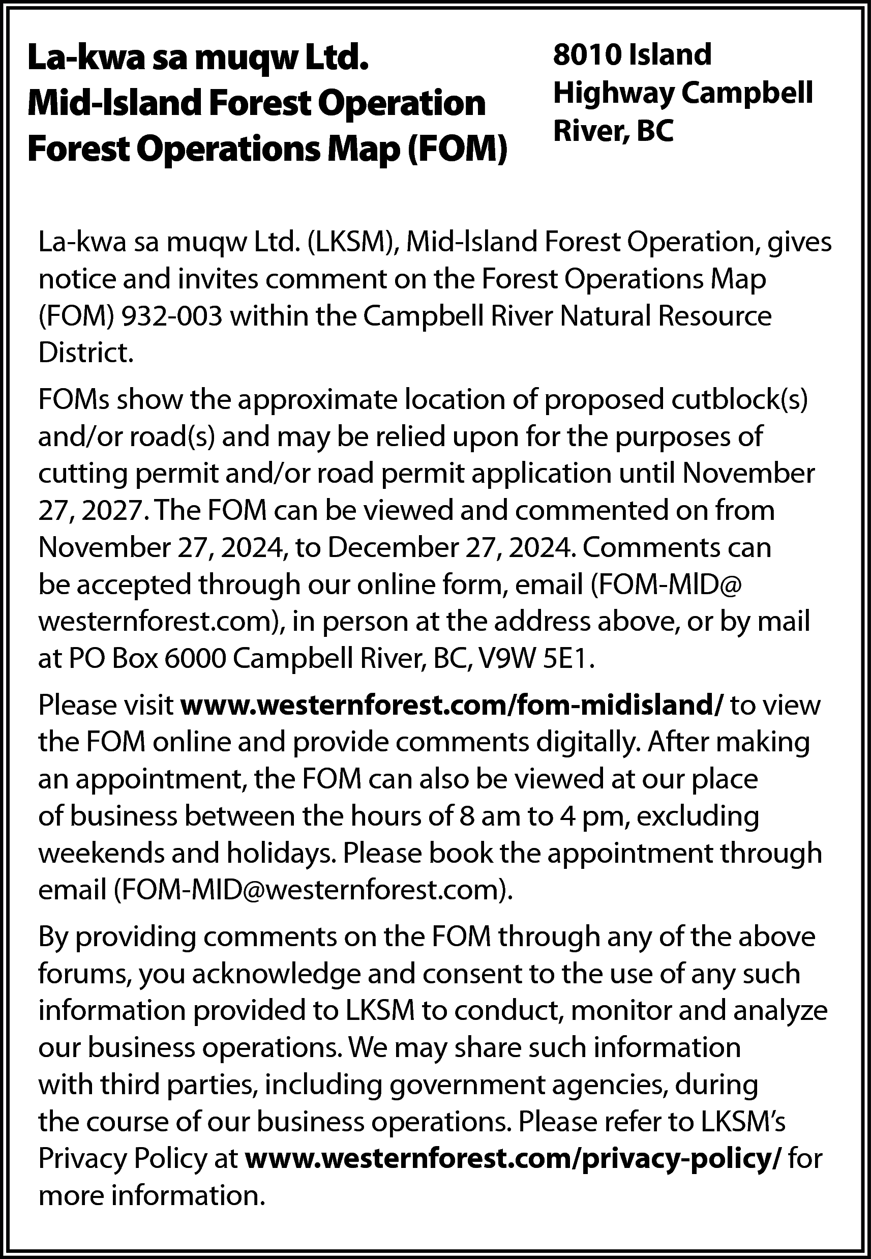 La-kwa sa muqw Ltd. <br>Mid-lsland  La-kwa sa muqw Ltd.  Mid-lsland Forest Operation  Forest Operations Map (FOM)    8010 Island  Highway Campbell  River, BC    La-kwa sa muqw Ltd. (LKSM), Mid-lsland Forest Operation, gives  notice and invites comment on the Forest Operations Map  (FOM) 932-003 within the Campbell River Natural Resource  District.  FOMs show the approximate location of proposed cutblock(s)  and/or road(s) and may be relied upon for the purposes of  cutting permit and/or road permit application until November  27, 2027. The FOM can be viewed and commented on from  November 27, 2024, to December 27, 2024. Comments can  be accepted through our online form, email (FOM-MlD@  westernforest.com), in person at the address above, or by mail  at PO Box 6000 Campbell River, BC, V9W 5E1.  Please visit www.westernforest.com/fom-midisland/ to view  the FOM online and provide comments digitally. After making  an appointment, the FOM can also be viewed at our place  of business between the hours of 8 am to 4 pm, excluding  weekends and holidays. Please book the appointment through  email (FOM-MID@westernforest.com).  By providing comments on the FOM through any of the above  forums, you acknowledge and consent to the use of any such  information provided to LKSM to conduct, monitor and analyze  our business operations. We may share such information  with third parties, including government agencies, during  the course of our business operations. Please refer to LKSM’s  Privacy Policy at www.westernforest.com/privacy-policy/ for  more information.    