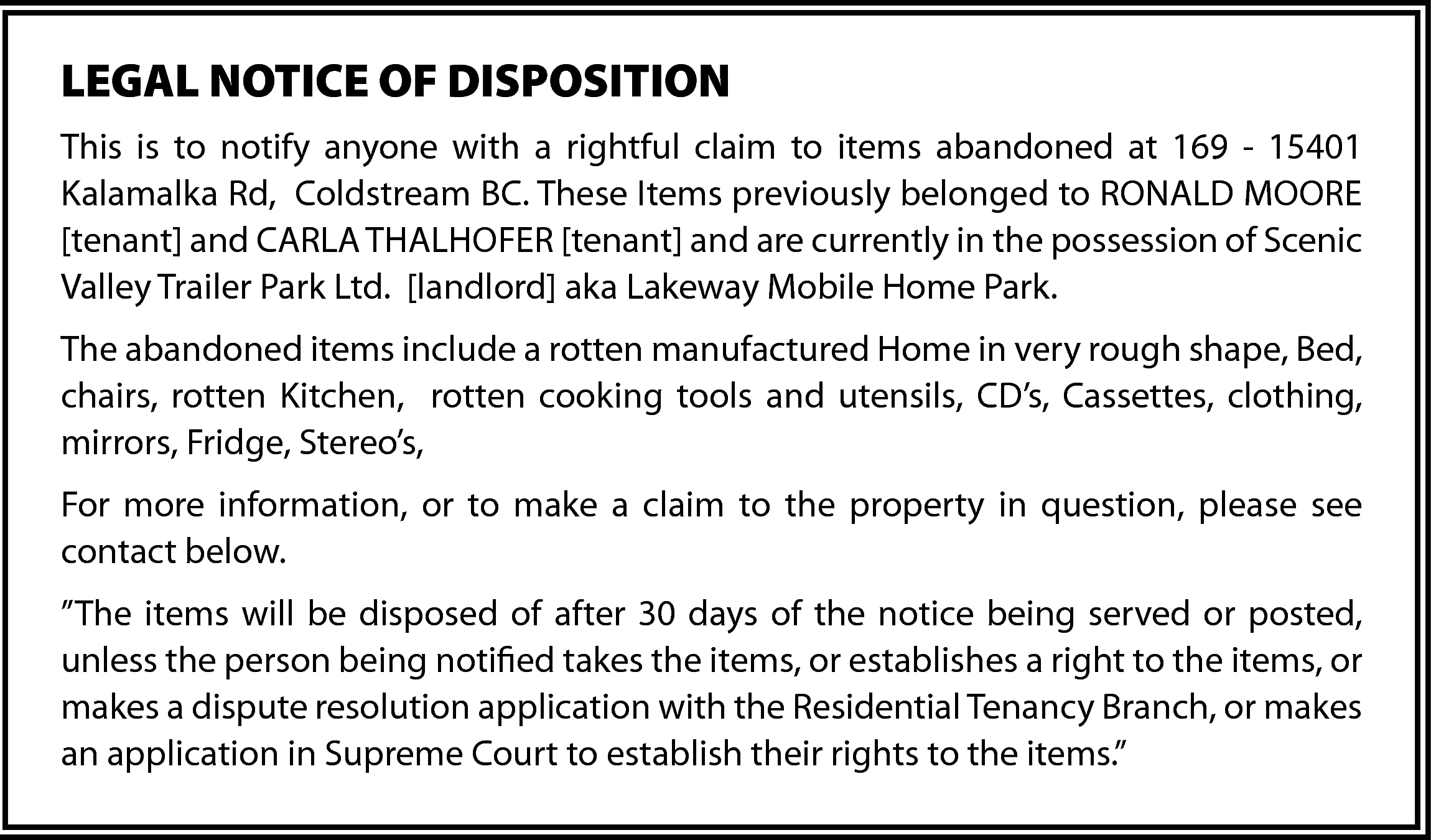 LEGAL NOTICE OF DISPOSITION <br>This  LEGAL NOTICE OF DISPOSITION  This is to notify anyone with a rightful claim to items abandoned at 169 - 15401  Kalamalka Rd, Coldstream BC. These Items previously belonged to RONALD MOORE  [tenant] and CARLA THALHOFER [tenant] and are currently in the possession of Scenic  Valley Trailer Park Ltd. [landlord] aka Lakeway Mobile Home Park.  The abandoned items include a rotten manufactured Home in very rough shape, Bed,  chairs, rotten Kitchen, rotten cooking tools and utensils, CD’s, Cassettes, clothing,  mirrors, Fridge, Stereo’s,  For more information, or to make a claim to the property in question, please see  contact below.  ”The items will be disposed of after 30 days of the notice being served or posted,  unless the person being notified takes the items, or establishes a right to the items, or  makes a dispute resolution application with the Residential Tenancy Branch, or makes  an application in Supreme Court to establish their rights to the items.”    