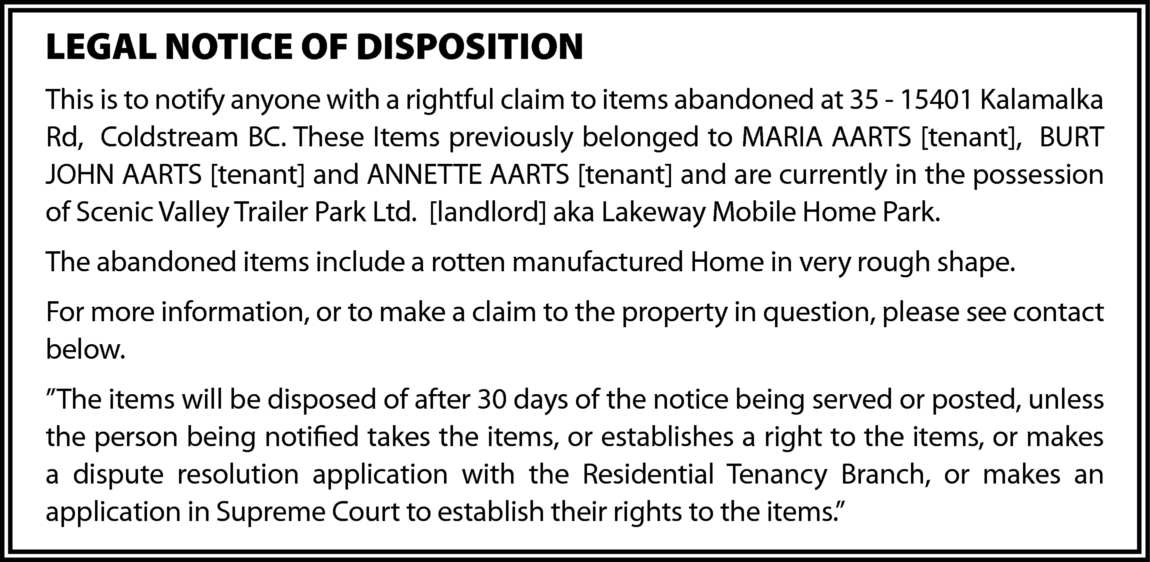 LEGAL NOTICE OF DISPOSITION <br>This  LEGAL NOTICE OF DISPOSITION  This is to notify anyone with a rightful claim to items abandoned at 35 - 15401 Kalamalka  Rd, Coldstream BC. These Items previously belonged to MARIA AARTS [tenant], BURT  JOHN AARTS [tenant] and ANNETTE AARTS [tenant] and are currently in the possession  of Scenic Valley Trailer Park Ltd. [landlord] aka Lakeway Mobile Home Park.  The abandoned items include a rotten manufactured Home in very rough shape.  For more information, or to make a claim to the property in question, please see contact  below.  ”The items will be disposed of after 30 days of the notice being served or posted, unless  the person being notified takes the items, or establishes a right to the items, or makes  a dispute resolution application with the Residential Tenancy Branch, or makes an  application in Supreme Court to establish their rights to the items.”    