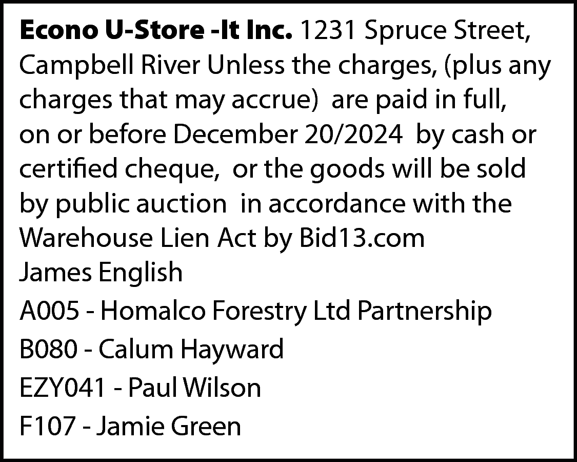 Econo U-Store -It Inc. 1231  Econo U-Store -It Inc. 1231 Spruce Street,  Campbell River Unless the charges, (plus any  charges that may accrue) are paid in full,  on or before December 20/2024 by cash or  certified cheque, or the goods will be sold  by public auction in accordance with the  Warehouse Lien Act by Bid13.com  James English  A005 - Homalco Forestry Ltd Partnership  B080 - Calum Hayward  EZY041 - Paul Wilson  F107 - Jamie Green    