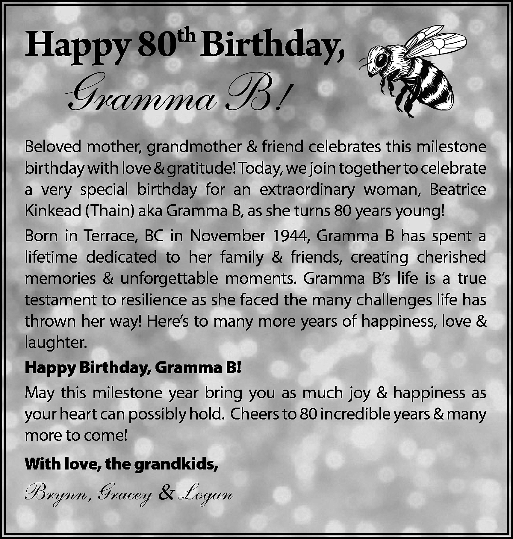 Happy 80th Birthday, <br> <br>Gramma  Happy 80th Birthday,    Gramma B!    Beloved mother, grandmother & friend celebrates this milestone  birthday with love & gratitude! Today, we join together to celebrate  a very special birthday for an extraordinary woman, Beatrice  Kinkead (Thain) aka Gramma B, as she turns 80 years young!  Born in Terrace, BC in November 1944, Gramma B has spent a  lifetime dedicated to her family & friends, creating cherished  memories & unforgettable moments. Gramma B’s life is a true  testament to resilience as she faced the many challenges life has  thrown her way! Here’s to many more years of happiness, love &  laughter.  Happy Birthday, Gramma B!  May this milestone year bring you as much joy & happiness as  your heart can possibly hold. Cheers to 80 incredible years & many  more to come!  With love, the grandkids,    Brynn, Gracey & Logan    