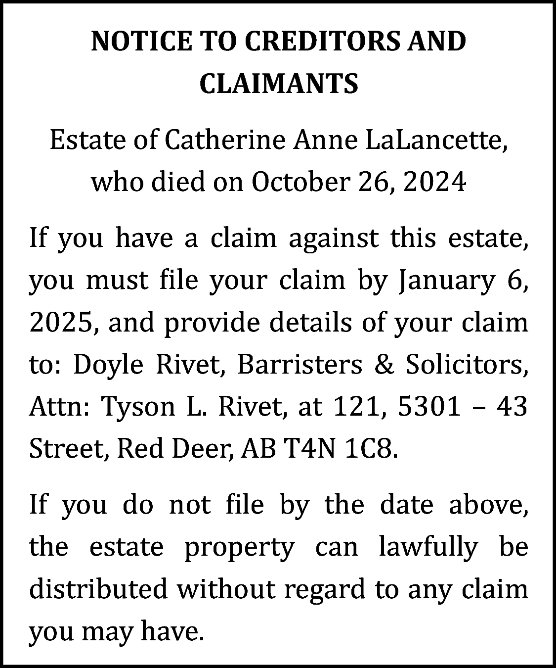 NOTICE TO CREDITORS AND <br>CLAIMANTS  NOTICE TO CREDITORS AND  CLAIMANTS  Estate of Catherine Anne LaLancette,  who died on October 26, 2024  If you have a claim against this estate,  you must file your claim by January 6,  2025, and provide details of your claim  to: Doyle Rivet, Barristers & Solicitors,  Attn: Tyson L. Rivet, at 121, 5301 – 43  Street, Red Deer, AB T4N 1C8.  If you do not file by the date above,  the estate property can lawfully be  distributed without regard to any claim  you may have.    