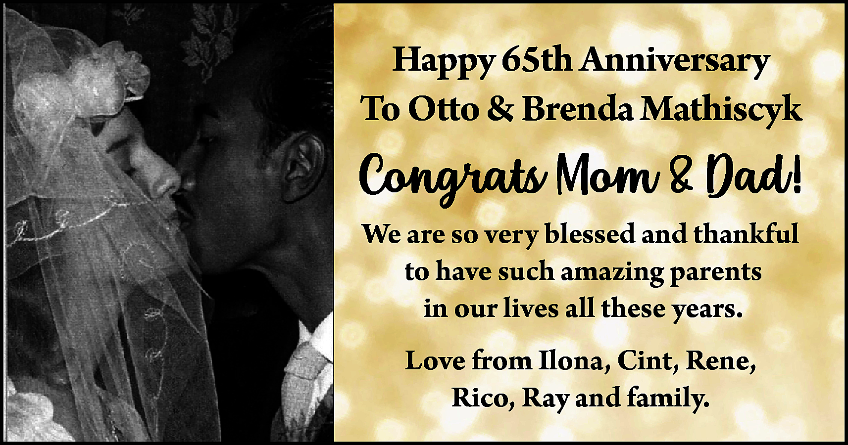 Happy 65th Anniversary <br>To Otto  Happy 65th Anniversary  To Otto & Brenda Mathiscyk    Congrats Mom & Dad!  We are so very blessed and thankful  to have such amazing parents  in our lives all these years.  Love from Ilona, Cint, Rene,  Rico, Ray and family.    