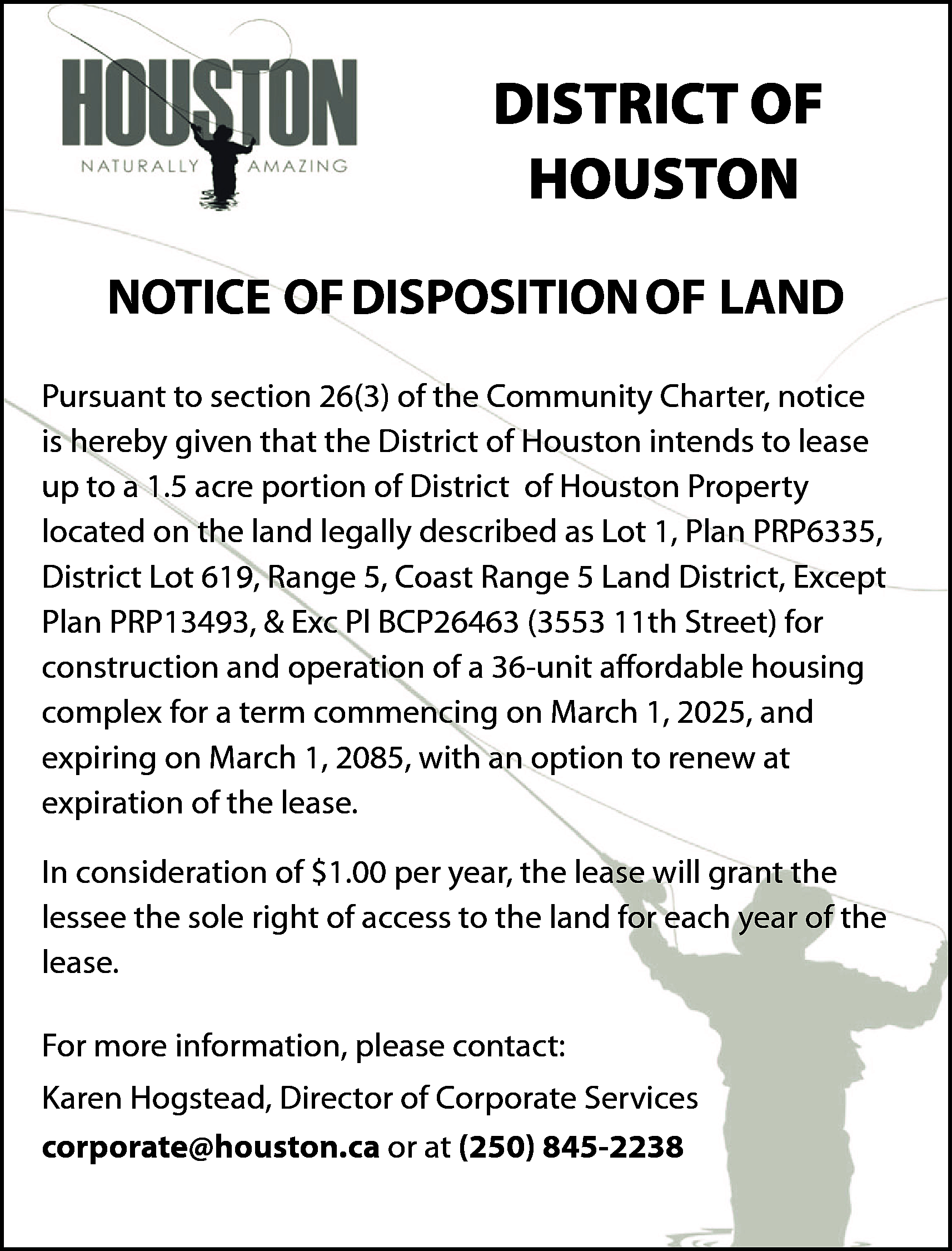 DISTRICT OF <br>HOUSTON <br>NOTICE OF  DISTRICT OF  HOUSTON  NOTICE OF DISPOSITION OF LAND  Pursuant to section 26(3) of the Community Charter, notice  is hereby given that the District of Houston intends to lease  up to a 1.5 acre portion of District of Houston Property  located on the land legally described as Lot 1, Plan PRP6335,  District Lot 619, Range 5, Coast Range 5 Land District, Except  Plan PRP13493, & Exc Pl BCP26463 (3553 11th Street) for  construction and operation of a 36-unit affordable housing  complex for a term commencing on March 1, 2025, and  expiring on March 1, 2085, with an option to renew at  expiration of the lease.  In consideration of $1.00 per year, the lease will grant the  lessee the sole right of access to the land for each year of the  lease.  For more information, please contact:  Karen Hogstead, Director of Corporate Services  corporate@houston.ca or at (250) 845-2238    