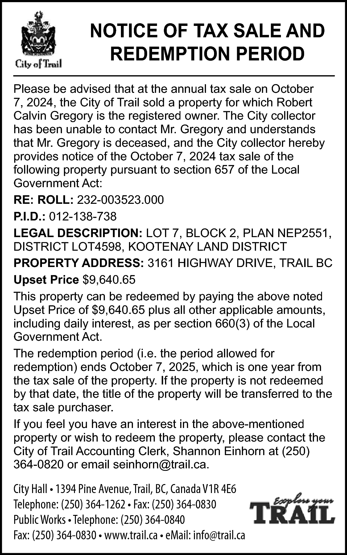 NOTICE OF TAX SALE AND  NOTICE OF TAX SALE AND  REDEMPTION PERIOD  Please be advised that at the annual tax sale on October  7, 2024, the City of Trail sold a property for which Robert  Calvin Gregory is the registered owner. The City collector  has been unable to contact Mr. Gregory and understands  that Mr. Gregory is deceased, and the City collector hereby  provides notice of the October 7, 2024 tax sale of the  following property pursuant to section 657 of the Local  Government Act:  RE: ROLL: 232-003523.000  P.I.D.: 012-138-738  LEGAL DESCRIPTION: LOT 7, BLOCK 2, PLAN NEP2551,  DISTRICT LOT4598, KOOTENAY LAND DISTRICT  PROPERTY ADDRESS: 3161 HIGHWAY DRIVE, TRAIL BC  Upset Price $9,640.65  This property can be redeemed by paying the above noted  Upset Price of $9,640.65 plus all other applicable amounts,  including daily interest, as per section 660(3) of the Local  Government Act.  The redemption period (i.e. the period allowed for  redemption) ends October 7, 2025, which is one year from  the tax sale of the property. If the property is not redeemed  by that date, the title of the property will be transferred to the  tax sale purchaser.  If you feel you have an interest in the above-mentioned  property or wish to redeem the property, please contact the  City of Trail Accounting Clerk, Shannon Einhorn at (250)  364-0820 or email seinhorn@trail.ca.    City Hall • 1394 Pine Avenue, Trail, BC, Canada V1R 4E6  Telephone: (250) 364-1262 • Fax: (250) 364-0830  Public Works • Telephone: (250) 364-0840  Fax: (250) 364-0830 • www.trail.ca • eMail: info@trail.ca    