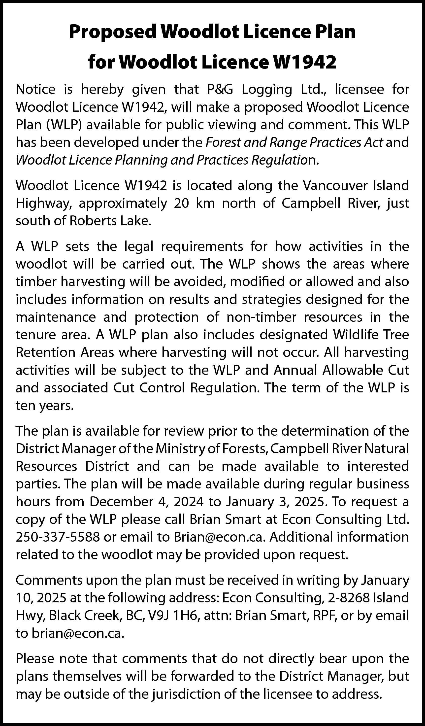 Proposed Woodlot Licence Plan <br>for  Proposed Woodlot Licence Plan  for Woodlot Licence W1942  Notice is hereby given that P&G Logging Ltd., licensee for  Woodlot Licence W1942, will make a proposed Woodlot Licence  Plan (WLP) available for public viewing and comment. This WLP  has been developed under the Forest and Range Practices Act and  Woodlot Licence Planning and Practices Regulation.  Woodlot Licence W1942 is located along the Vancouver Island  Highway, approximately 20 km north of Campbell River, just  south of Roberts Lake.  A WLP sets the legal requirements for how activities in the  woodlot will be carried out. The WLP shows the areas where  timber harvesting will be avoided, modified or allowed and also  includes information on results and strategies designed for the  maintenance and protection of non-timber resources in the  tenure area. A WLP plan also includes designated Wildlife Tree  Retention Areas where harvesting will not occur. All harvesting  activities will be subject to the WLP and Annual Allowable Cut  and associated Cut Control Regulation. The term of the WLP is  ten years.  The plan is available for review prior to the determination of the  District Manager of the Ministry of Forests, Campbell River Natural  Resources District and can be made available to interested  parties. The plan will be made available during regular business  hours from December 4, 2024 to January 3, 2025. To request a  copy of the WLP please call Brian Smart at Econ Consulting Ltd.  250-337-5588 or email to Brian@econ.ca. Additional information  related to the woodlot may be provided upon request.  Comments upon the plan must be received in writing by January  10, 2025 at the following address: Econ Consulting, 2-8268 Island  Hwy, Black Creek, BC, V9J 1H6, attn: Brian Smart, RPF, or by email  to brian@econ.ca.  Please note that comments that do not directly bear upon the  plans themselves will be forwarded to the District Manager, but  may be outside of the jurisdiction of the licensee to address.    