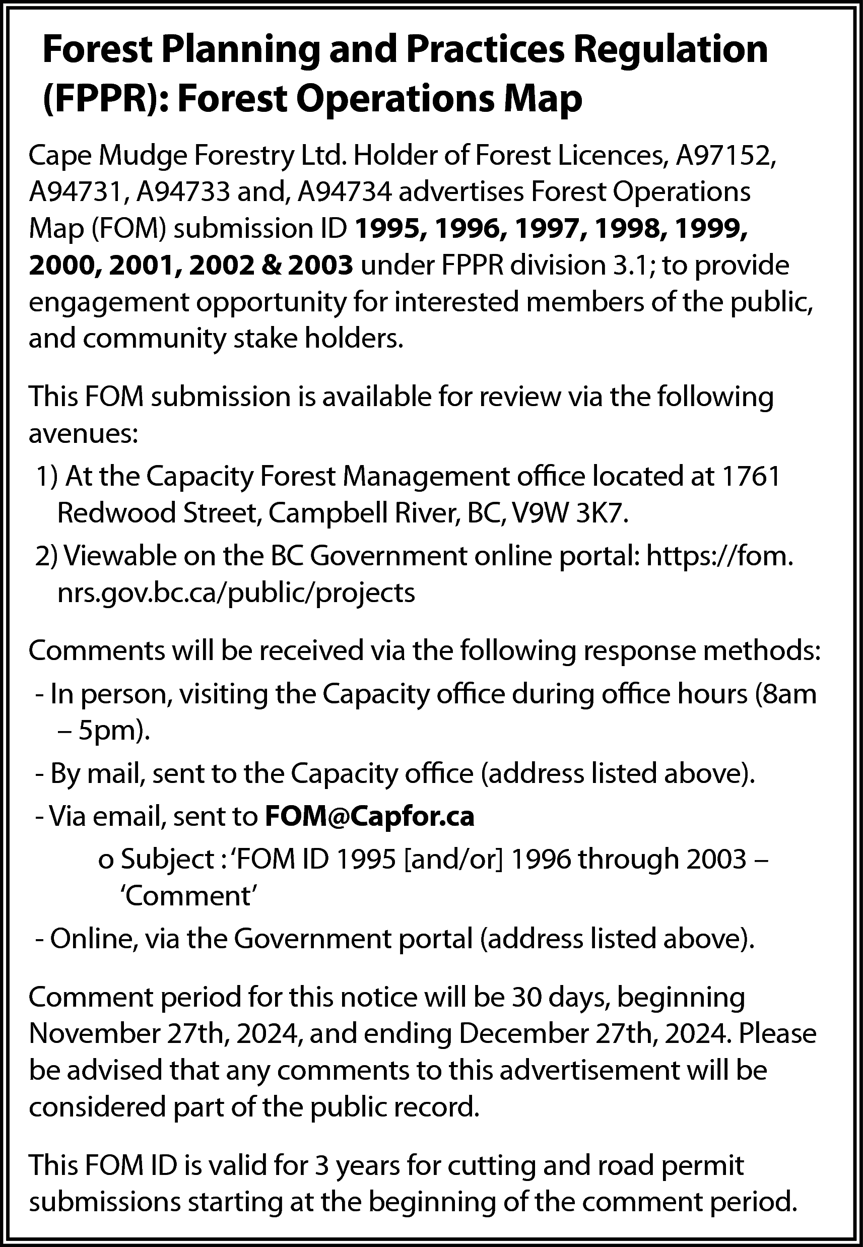 Forest Planning and Practices Regulation  Forest Planning and Practices Regulation  (FPPR): Forest Operations Map  Cape Mudge Forestry Ltd. Holder of Forest Licences, A97152,  A94731, A94733 and, A94734 advertises Forest Operations  Map (FOM) submission ID 1995, 1996, 1997, 1998, 1999,  2000, 2001, 2002 & 2003 under FPPR division 3.1; to provide  engagement opportunity for interested members of the public,  and community stake holders.  This FOM submission is available for review via the following  avenues:  1) At the Capacity Forest Management office located at 1761  Redwood Street, Campbell River, BC, V9W 3K7.  2) Viewable on the BC Government online portal: https://fom.  nrs.gov.bc.ca/public/projects  Comments will be received via the following response methods:  - In person, visiting the Capacity office during office hours (8am  – 5pm).  - By mail, sent to the Capacity office (address listed above).  - Via email, sent to FOM@Capfor.ca  o Subject : ‘FOM ID 1995 [and/or] 1996 through 2003 –  ‘Comment’  - Online, via the Government portal (address listed above).  Comment period for this notice will be 30 days, beginning  November 27th, 2024, and ending December 27th, 2024. Please  be advised that any comments to this advertisement will be  considered part of the public record.  This FOM ID is valid for 3 years for cutting and road permit  submissions starting at the beginning of the comment period.    