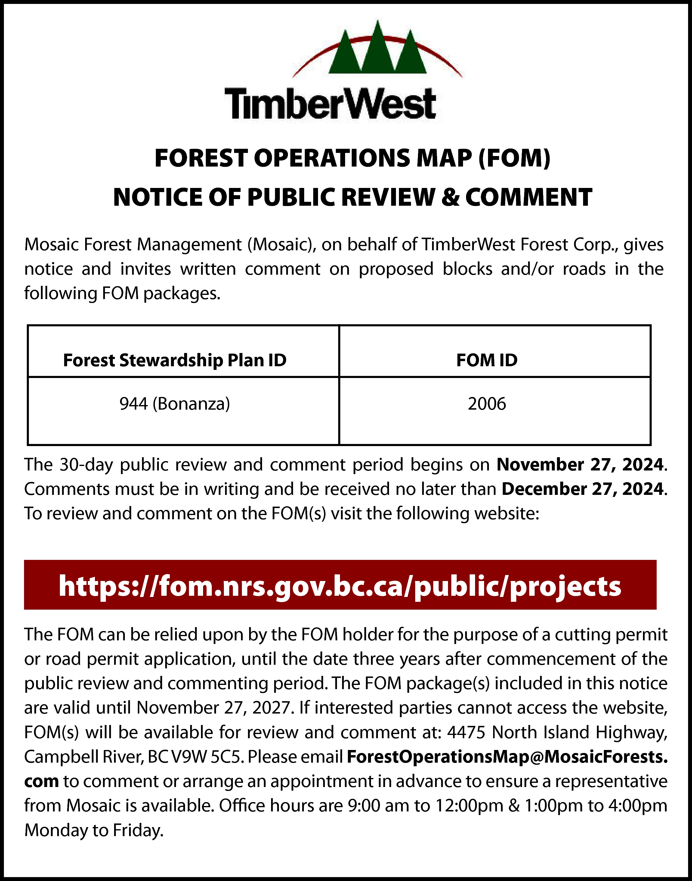 FOREST OPERATIONS MAP (FOM) <br>NOTICE  FOREST OPERATIONS MAP (FOM)  NOTICE OF PUBLIC REVIEW & COMMENT  Mosaic Forest Management (Mosaic), on behalf of TimberWest Forest Corp., gives  notice and invites written comment on proposed blocks and/or roads in the  following FOM packages.  Forest Stewardship Plan ID    FOM ID    944 (Bonanza)    2006    The 30-day public review and comment period begins on November 27, 2024.  Comments must be in writing and be received no later than December 27, 2024.  To review and comment on the FOM(s) visit the following website:    https://fom.nrs.gov.bc.ca/public/projects  The FOM can be relied upon by the FOM holder for the purpose of a cutting permit  or road permit application, until the date three years after commencement of the  public review and commenting period. The FOM package(s) included in this notice  are valid until November 27, 2027. If interested parties cannot access the website,  FOM(s) will be available for review and comment at: 4475 North Island Highway,  Campbell River, BC V9W 5C5. Please email ForestOperationsMap@MosaicForests.  com to comment or arrange an appointment in advance to ensure a representative  from Mosaic is available. Office hours are 9:00 am to 12:00pm & 1:00pm to 4:00pm  Monday to Friday.    