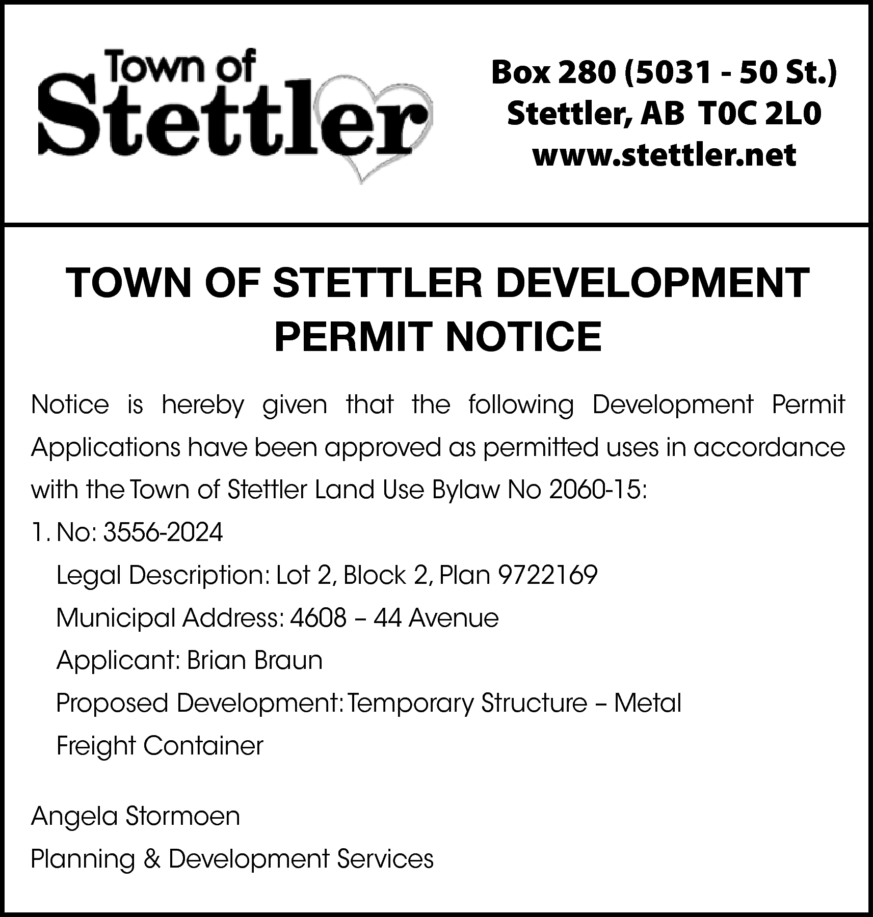 Box 280 (5031 - 50  Box 280 (5031 - 50 St.)  Stettler, AB T0C 2L0  www.stettler.net    TOWN OF STETTLER DEVELOPMENT  PERMIT NOTICE  Notice is hereby given that the following Development Permit  Applications have been approved as permitted uses in accordance  with the Town of Stettler Land Use Bylaw No 2060-15:  1. No: 3556-2024  Legal Description: Lot 2, Block 2, Plan 9722169  Municipal Address: 4608 – 44 Avenue  Applicant: Brian Braun  Proposed Development: Temporary Structure – Metal  Freight Container  Angela Stormoen  Planning & Development Services    