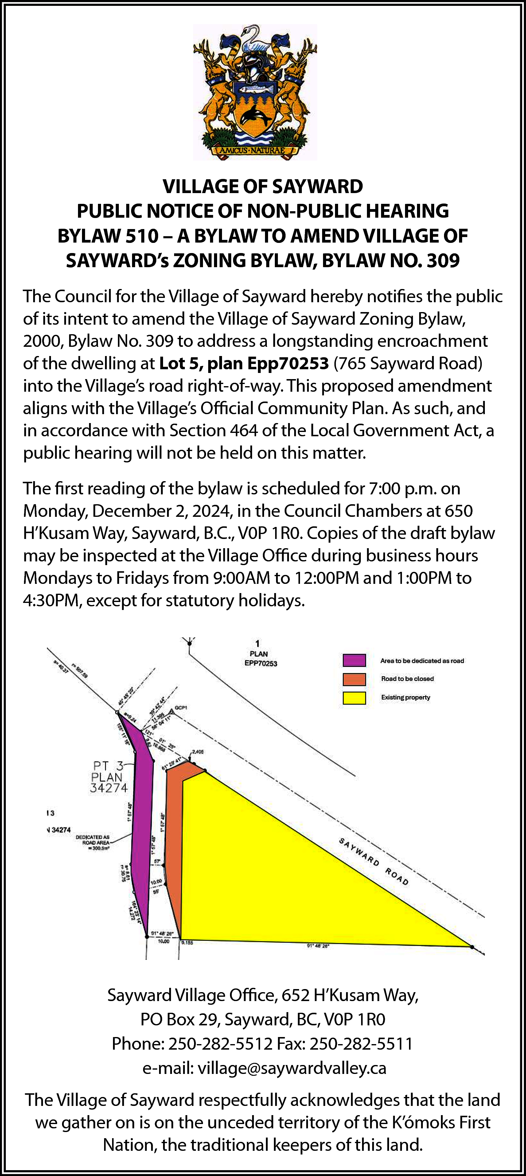 VILLAGE OF SAYWARD <br>VILLAGE OF  VILLAGE OF SAYWARD  VILLAGE OF SAYWARD  PUBLIC  NOTICE  OFNON-PUBLIC  NON-PUBLIC  HEARING  PUBLIC NOTICE OF  HEARING  BYLAW  510  –  A  BYLAW  TO  AMEND  VILLAGE  OF BYLAW  – A BYLAW TO AMEND VILLAGE OF SAYWARD’s ZONING BYLAW,  SAYWARD’s ZONING BYLAW, BYLAW NO. 309    lage of Sayward hereby notifies the public of its intent to amend the Villa  The Council for the Village of Sayward hereby notifies the public  ylaw No. 309 to address a longstanding encroachment of the dwelling at  of its intent to amend the Village of Sayward Zoning Bylaw,  ard 2000,  Road)Bylaw  into the  Village’s  road right-of-way.  This proposed  amendmen  No.  309 to address  a longstanding  encroachment  munity Plan. As such, and in accordance with Section 464 of the Local G  of the dwelling at Lot 5, plan Epp70253 (765 Sayward Road)  be held on this matter. VILLAGE OF SAYWARD    into the Village’s road right-of-way. This proposed amendment  PUBLIC NOTICE  OF NON-PUBLIC  HEARING  aligns with the Village’s  Official  Community  Plan. As such, and  BYLAWis  510  – A BYLAW TOfor  AMEND  OF Monday,  SAYWARD’s December  ZONING BYLAW,  309  bylaw  scheduled  7:00VILLAGE  p.m. on  2,BYLAW  2024,NO.  in the  in accordance with Section 464 of the Local Government Act, a  Sayward, B.C., V0P 1R0. Copies of the draft bylaw may be inspected at t  uncilpublic  for the Village  of Sayward  notifies  its intent to amend the Village of Saywa  hearing  will hereby  not be  heldtheonpublic  thisofmatter.  Mondays to Fridays from 9:00AM to 12:00PM and 1:00PM to 4:30PM, ex    Bylaw, 2000, Bylaw No. 309 to address a longstanding encroachment of the dwelling at Lot 5, plan  253 (The  765 Sayward  Road) intoof  thethe  Village’s  roadisright-of-way.  Thisfor  proposed  first reading  bylaw  scheduled  7:00 amendment  p.m. on aligns with    s Official Community Plan. As such, and in accordance with Section 464 of the Local Government  Monday,  2, 2024, in the Council Chambers at 650  hearing  will not beDecember  held on this matter.    H’Kusam Way, Sayward, B.C., V0P 1R0. Copies of the draft bylaw    t reading of the bylaw is scheduled for 7:00 p.m. on Monday, December 2, 2024, in the Council Ch  may be inspected at the Village Office during business hours  H’Kusam Way, Sayward, B.C., V0P 1R0. Copies of the draft bylaw may be inspected at the Village O  Mondays  to Fridays  from  12:00PM  andto1:00PM  to for sta  business  hours Mondays  to Fridays  from9:00AM  9:00AM to to  12:00PM  and 1:00PM  4:30PM, except  s. 4:30PM, except for statutory holidays.    Sayward Village Office, 652 H’Kusam Way,  PO Box 29, Sayward, BC, V0P 1R0  Sayward Village  Office,  652 H’Kusam Way,  PO 250-282-5511  Box 29, Sayward, BC, V0P 1R0  Phone:  250-282-5512  Fax:  Phone: 250-282-5512 Fax: 250-282-5511 e-mail: village@saywardvalley.ca  e-mail: village@saywardvalley.ca  illage ofVillage  Sayward respectfully  acknowledges  the land  gather  is on the unceded  territory  yward  Office, 652  H’Kusamthat  Way,  POwe  Box  29,on  Sayward,  BC, V0P  1R0  The Village of  Sayward  respectfully  acknowledges  that the land  K’ómoks  First250-282-5511  Nation,  the traditional  keepersvillage@saywardvalley.c  of this land.  one: 250-282-5512  Fax:  e-mail:  we gather on is on the unceded territory of the K’ómoks First  Nation, the traditional keepers of this land.  ard respectfully acknowledges that the land we gather on is on the unced    