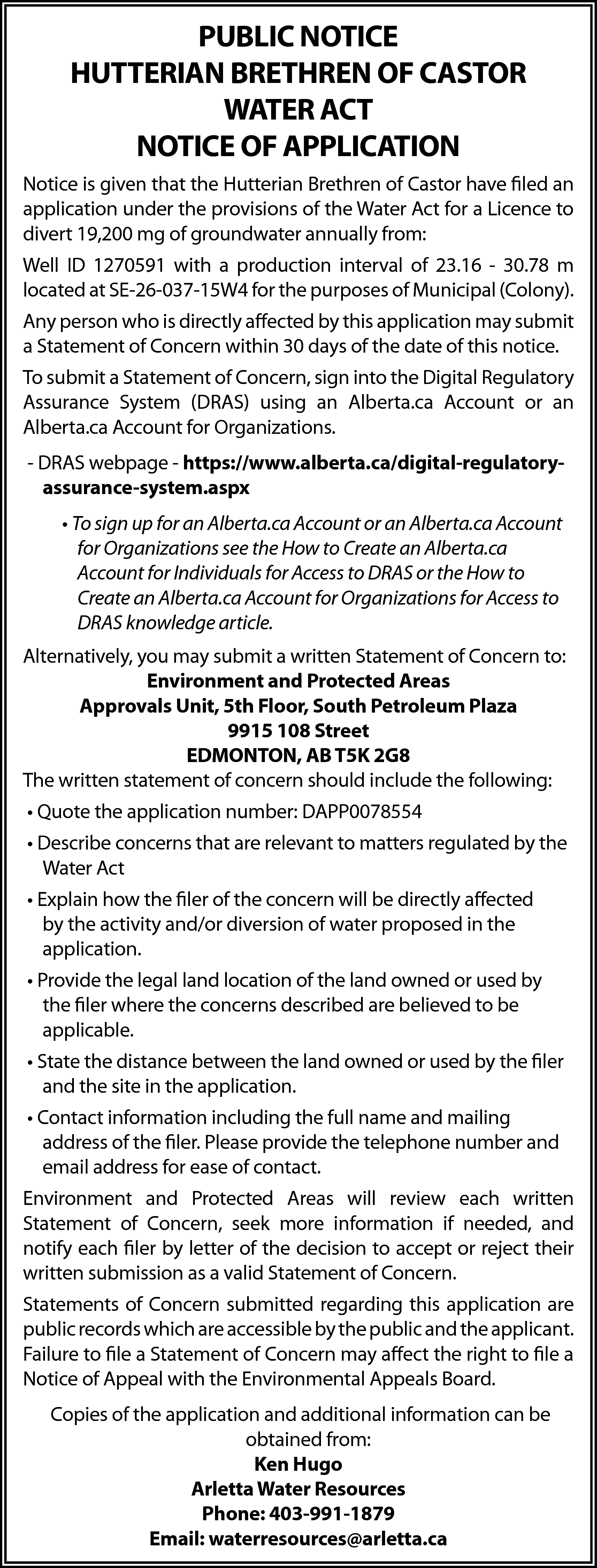 PUBLIC NOTICE <br>HUTTERIAN BRETHREN OF  PUBLIC NOTICE  HUTTERIAN BRETHREN OF CASTOR  WATER ACT  NOTICE OF APPLICATION  Notice is given that the Hutterian Brethren of Castor have filed an  application under the provisions of the Water Act for a Licence to  divert 19,200 mg of groundwater annually from:  Well ID 1270591 with a production interval of 23.16 - 30.78 m  located at SE-26-037-15W4 for the purposes of Municipal (Colony).  Any person who is directly affected by this application may submit  a Statement of Concern within 30 days of the date of this notice.  To submit a Statement of Concern, sign into the Digital Regulatory  Assurance System (DRAS) using an Alberta.ca Account or an  Alberta.ca Account for Organizations.  - DRAS webpage - https://www.alberta.ca/digital-regulatoryassurance-system.aspx  • To sign up for an Alberta.ca Account or an Alberta.ca Account  for Organizations see the How to Create an Alberta.ca  Account for Individuals for Access to DRAS or the How to  Create an Alberta.ca Account for Organizations for Access to  DRAS knowledge article.  Alternatively, you may submit a written Statement of Concern to:  Environment and Protected Areas  Approvals Unit, 5th Floor, South Petroleum Plaza  9915 108 Street  EDMONTON, AB T5K 2G8  The written statement of concern should include the following:  • Quote the application number: DAPP0078554  • Describe concerns that are relevant to matters regulated by the  Water Act  • Explain how the filer of the concern will be directly affected  by the activity and/or diversion of water proposed in the  application.  • Provide the legal land location of the land owned or used by  the filer where the concerns described are believed to be  applicable.  • State the distance between the land owned or used by the filer  and the site in the application.  • Contact information including the full name and mailing  address of the filer. Please provide the telephone number and  email address for ease of contact.  Environment and Protected Areas will review each written  Statement of Concern, seek more information if needed, and  notify each filer by letter of the decision to accept or reject their  written submission as a valid Statement of Concern.  Statements of Concern submitted regarding this application are  public records which are accessible by the public and the applicant.  Failure to file a Statement of Concern may affect the right to file a  Notice of Appeal with the Environmental Appeals Board.  Copies of the application and additional information can be  obtained from:  Ken Hugo  Arletta Water Resources  Phone: 403-991-1879  Email: waterresources@arletta.ca    