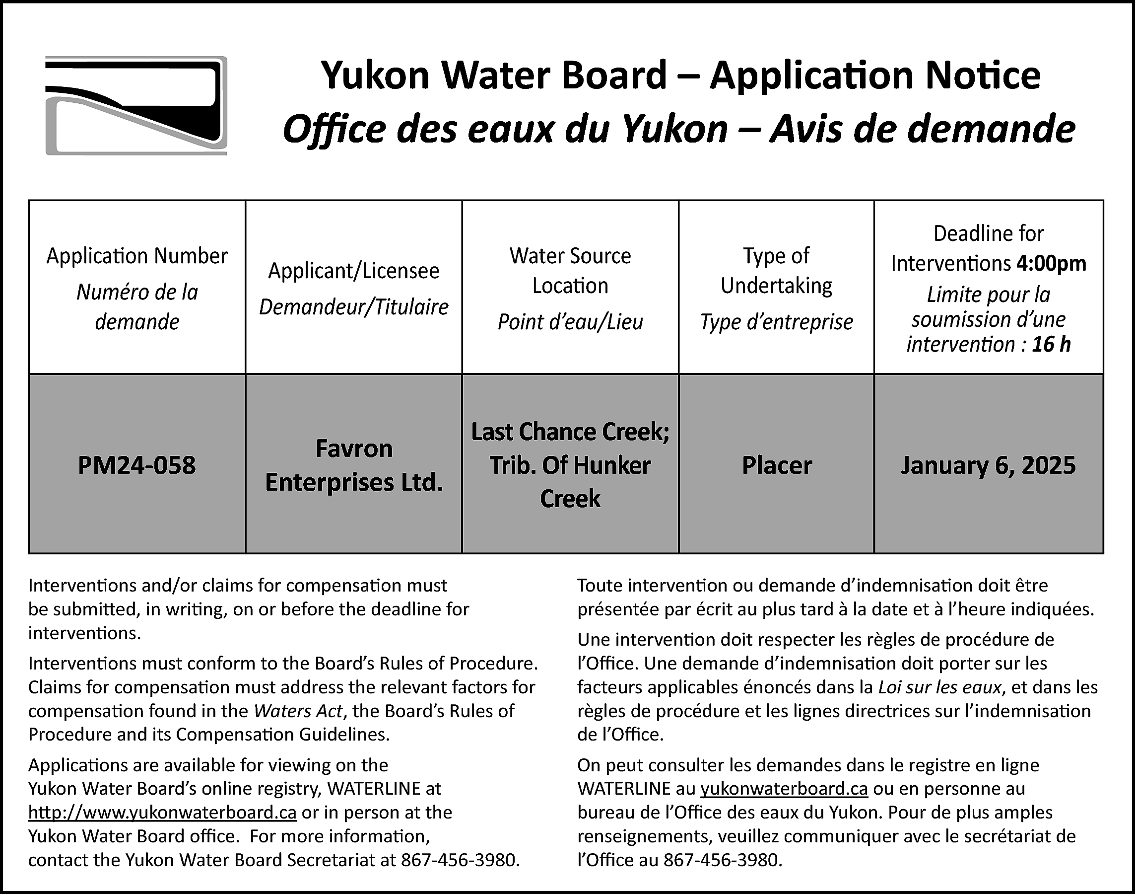 Yukon Water Board – Application  Yukon Water Board – Application Notice  Office des eaux du Yukon – Avis de demande  demande  Application Number  Numéro de la  demande    Applicant/Licensee  Demandeur/Titulaire    Water Source  Location  Point d’eau/Lieu    Type of  Undertaking  Type d’entreprise    Deadline for  Interventions 4:00pm  Limite pour la  soumission d’une  intervention : 16 h    PM24-058    Favron  Enterprises Ltd.    Last Chance Creek;  Trib. Of Hunker  Creek    Placer    January 6, 2025    Interventions and/or claims for compensation must  be submitted, in writing, on or before the deadline for  interventions.    Toute intervention ou demande d’indemnisation doit être  présentée par écrit au plus tard à la date et à l’heure indiquées.    Interventions must conform to the Board’s Rules of Procedure.  Claims for compensation must address the relevant factors for  compensation found in the Waters Act, the Board’s Rules of  Procedure and its Compensation Guidelines.    Une intervention doit respecter les règles de procédure de  l’Office. Une demande d’indemnisation doit porter sur les  facteurs applicables énoncés dans la Loi sur les eaux, et dans les  règles de procédure et les lignes directrices sur l’indemnisation  de l’Office.    Applications are available for viewing on the  Yukon Water Board’s online registry, WATERLINE at  http://www.yukonwaterboard.ca or in person at the  Yukon Water Board office. For more information,  contact the Yukon Water Board Secretariat at 867-456-3980.    On peut consulter les demandes dans le registre en ligne  WATERLINE au yukonwaterboard.ca ou en personne au  bureau de l’Office des eaux du Yukon. Pour de plus amples  renseignements, veuillez communiquer avec le secrétariat de  l’Office au 867-456-3980.    