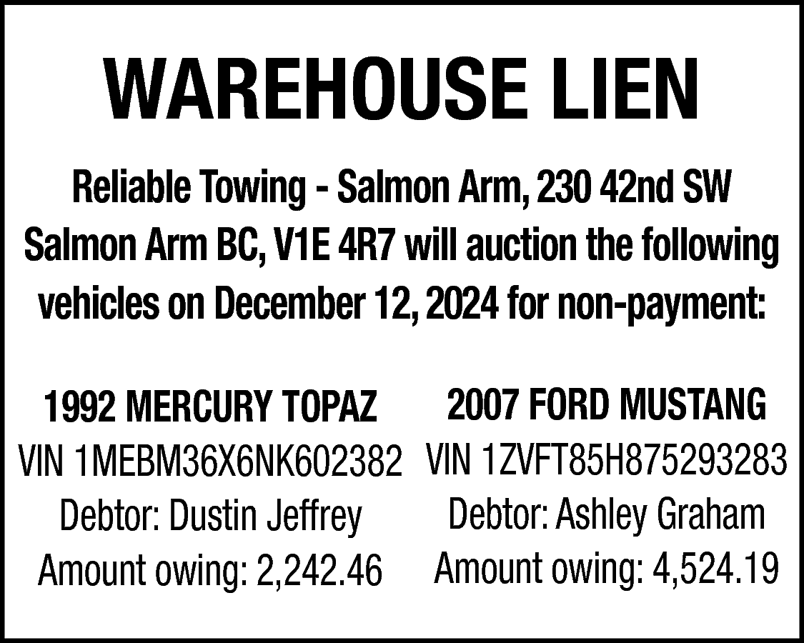 WAREHOUSE LIEN <br>Reliable Towing -  WAREHOUSE LIEN  Reliable Towing - Salmon Arm, 230 42nd SW  Salmon Arm BC, V1E 4R7 will auction the following  vehicles on December 12, 2024 for non-payment:  2007 FORD MUSTANG  1992 MERCURY TOPAZ  VIN 1MEBM36X6NK602382 VIN 1ZVFT85H875293283  Debtor: Ashley Graham  Debtor: Dustin Jeffrey  Amount owing: 2,242.46 Amount owing: 4,524.19    