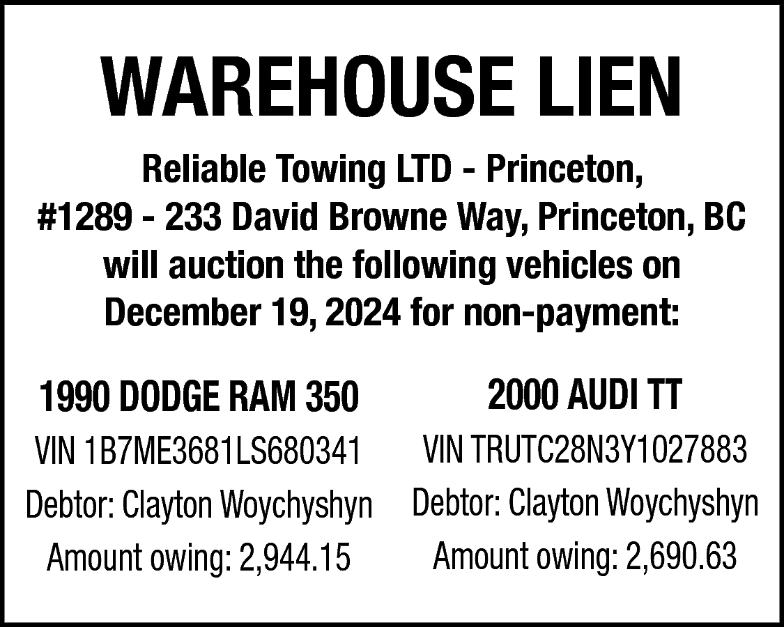 WAREHOUSE LIEN <br> <br>Reliable Towing  WAREHOUSE LIEN    Reliable Towing LTD - Princeton,  #1289 - 233 David Browne Way, Princeton, BC  will auction the following vehicles on  December 19, 2024 for non-payment:    1990 DODGE RAM 350    2000 AUDI TT    VIN TRUTC28N3Y1027883  VIN 1B7ME3681LS680341  Debtor: Clayton Woychyshyn Debtor: Clayton Woychyshyn  Amount owing: 2,690.63  Amount owing: 2,944.15    