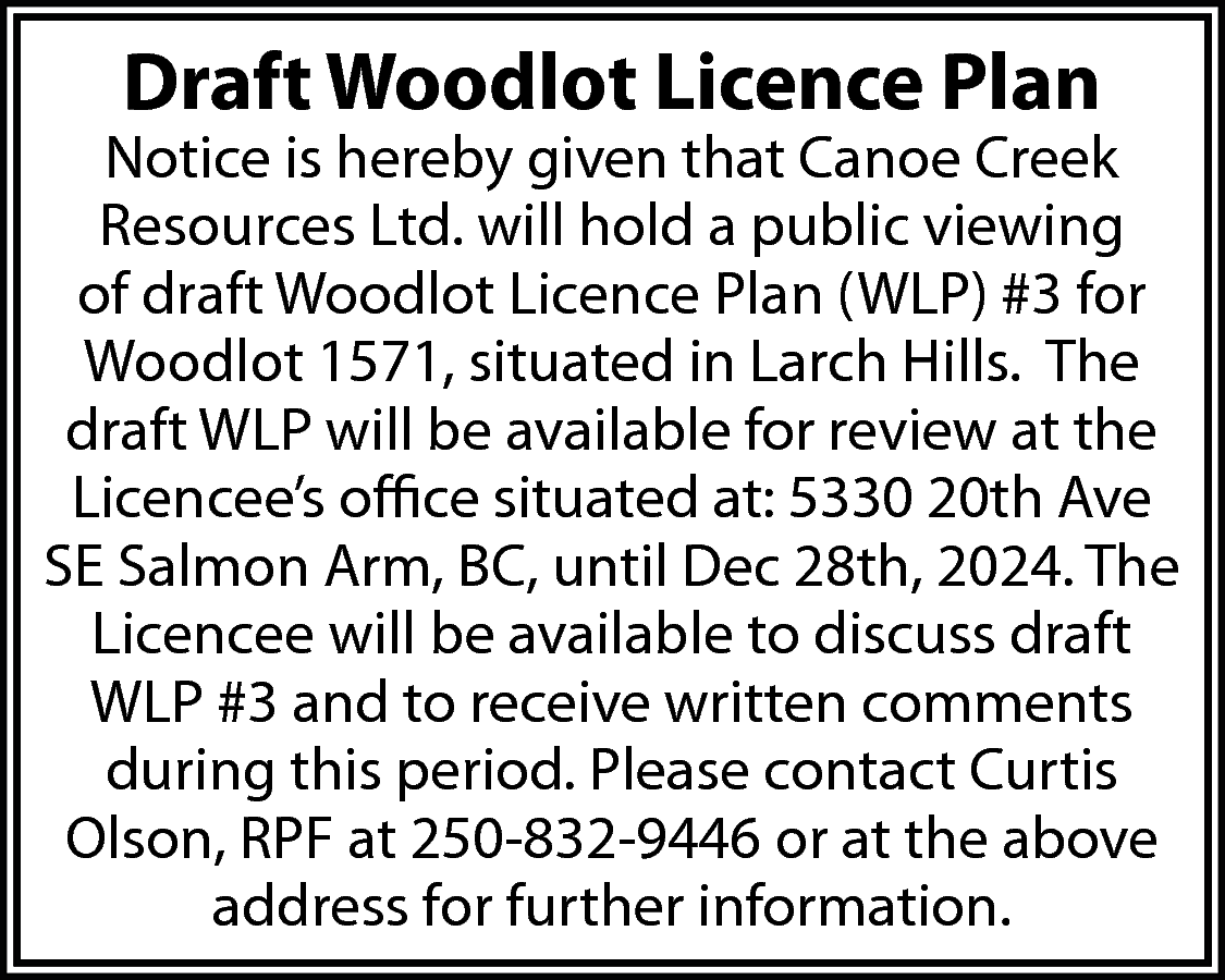 Draft Woodlot Licence Plan <br>  Draft Woodlot Licence Plan    Notice is hereby given that Canoe Creek  Resources Ltd. will hold a public viewing  of draft Woodlot Licence Plan (WLP) #3 for  Woodlot 1571, situated in Larch Hills. The  draft WLP will be available for review at the  Licencee’s office situated at: 5330 20th Ave  SE Salmon Arm, BC, until Dec 28th, 2024. The  Licencee will be available to discuss draft  WLP #3 and to receive written comments  during this period. Please contact Curtis  Olson, RPF at 250-832-9446 or at the above  address for further information.    