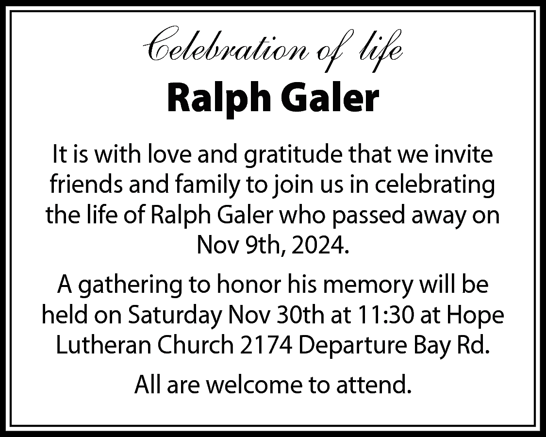 Celebration of life <br>Ralph Galer  Celebration of life  Ralph Galer    It is with love and gratitude that we invite  friends and family to join us in celebrating  the life of Ralph Galer who passed away on  Nov 9th, 2024.  A gathering to honor his memory will be  held on Saturday Nov 30th at 11:30 at Hope  Lutheran Church 2174 Departure Bay Rd.  All are welcome to attend.    