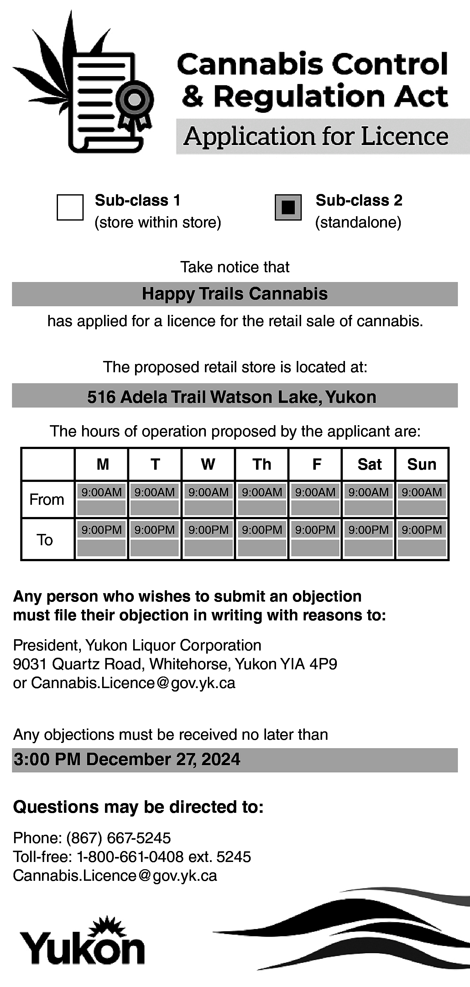 Sub-class 1 <br>(store within store)  Sub-class 1  (store within store)    Sub-class 2  (standalone)    Take notice that    Happy Trails Cannabis  has applied for a licence for the retail sale of cannabis.  The proposed retail store is located at:    516 Adela Trail Watson Lake, Yukon  The hours of operation proposed by the applicant are:    From  To    M    T    W    Th    F    Sat    Sun    9:00AM    9:00AM    9:00AM    9:00AM    9:00AM    9:00AM    9:00AM    9:00PM    9:00PM    9:00PM    9:00PM    9:00PM    9:00PM    9:00PM    Any person who wishes to submit an objection  must file their objection in writing with reasons to:  President, Yukon Liquor Corporation  9031 Quartz Road, Whitehorse, Yukon YIA 4P9  or Cannabis.Licence@gov.yk.ca  Any objections must be received no later than    3:00 PM December 27, 2024  Questions may be directed to:  Phone: (867) 667-5245  Toll-free: 1-800-661-0408 ext. 5245  Cannabis.Licence@gov.yk.ca    