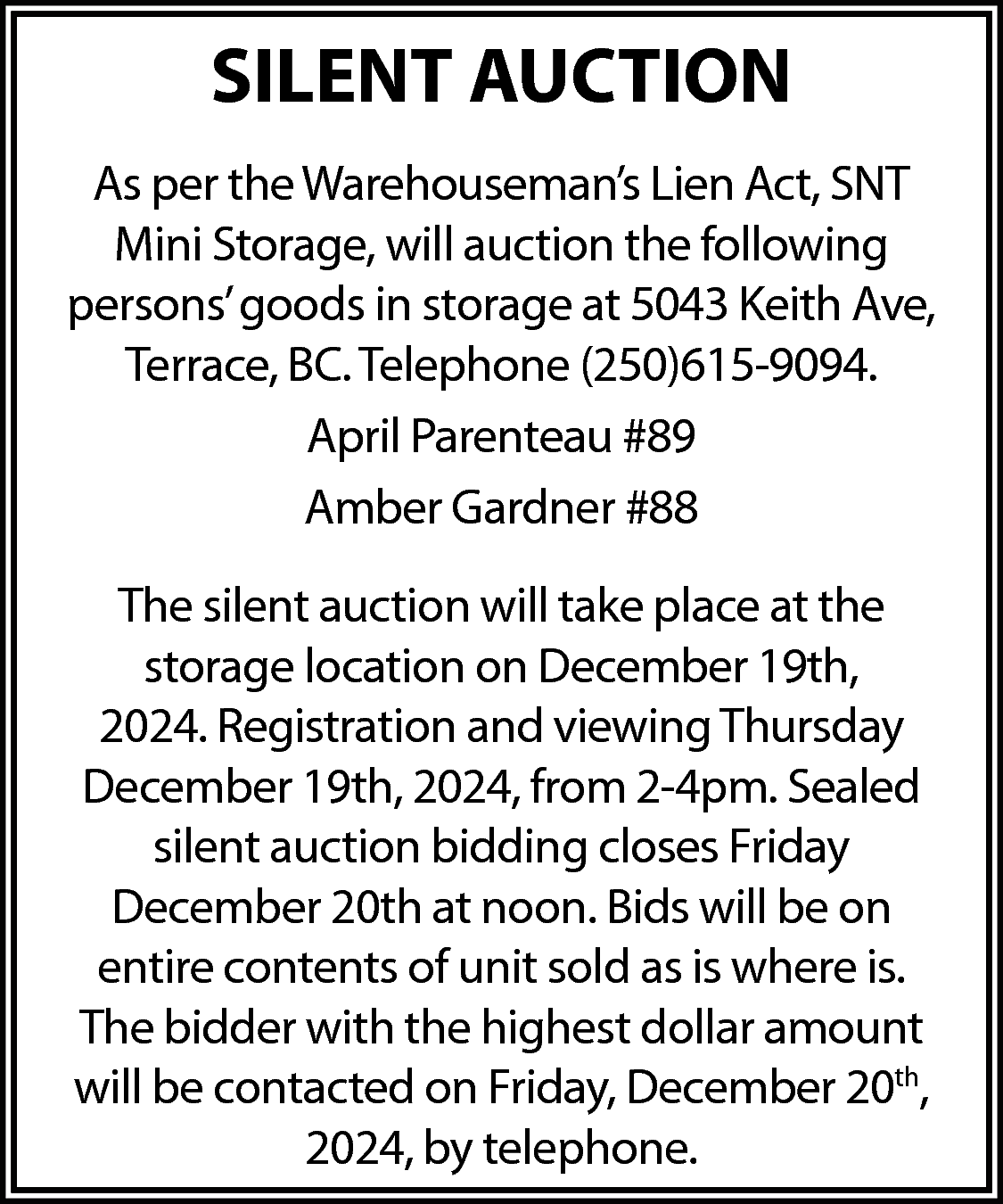 SILENT AUCTION <br>As per the  SILENT AUCTION  As per the Warehouseman’s Lien Act, SNT  Mini Storage, will auction the following  persons’ goods in storage at 5043 Keith Ave,  Terrace, BC. Telephone (250)615-9094.  April Parenteau #89  Amber Gardner #88  The silent auction will take place at the  storage location on December 19th,  2024. Registration and viewing Thursday  December 19th, 2024, from 2-4pm. Sealed  silent auction bidding closes Friday  December 20th at noon. Bids will be on  entire contents of unit sold as is where is.  The bidder with the highest dollar amount  will be contacted on Friday, December 20th,  2024, by telephone.    