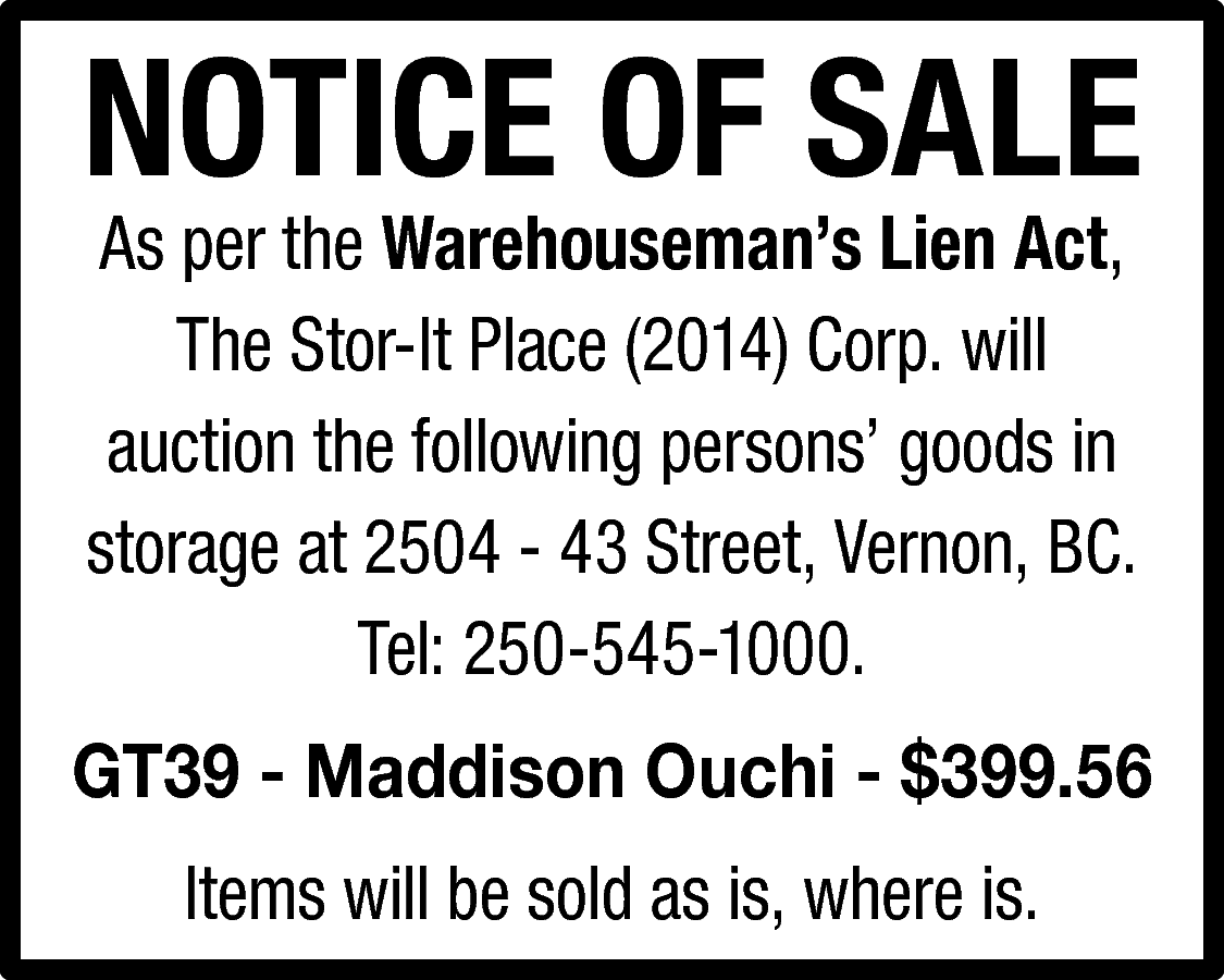 NOTICE OF SALE <br>As per  NOTICE OF SALE  As per the Warehouseman’s Lien Act,  The Stor-It Place (2014) Corp. will  auction the following persons’ goods in  storage at 2504 - 43 Street, Vernon, BC.  Tel: 250-545-1000.    GT39 - Maddison Ouchi - $399.56  Items will be sold as is, where is.    