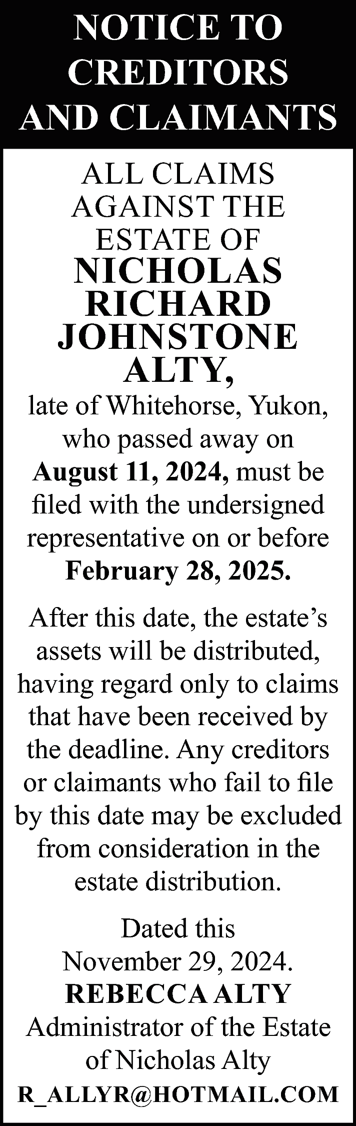 NOTICE TO <br>CREDITORS <br>AND CLAIMANTS  NOTICE TO  CREDITORS  AND CLAIMANTS  ALL CLAIMS  AGAINST THE  ESTATE OF    NICHOLAS  RICHARD  JOHNSTONE  ALTY,    late of Whitehorse, Yukon,  who passed away on  August 11, 2024, must be  filed with the undersigned  representative on or before  February 28, 2025.  After this date, the estate’s  assets will be distributed,  having regard only to claims  that have been received by  the deadline. Any creditors  or claimants who fail to file  by this date may be excluded  from consideration in the  estate distribution.  Dated this  November 29, 2024.  REBECCA ALTY  Administrator of the Estate  of Nicholas Alty  R_ALLYR@HOTMAIL.COM    