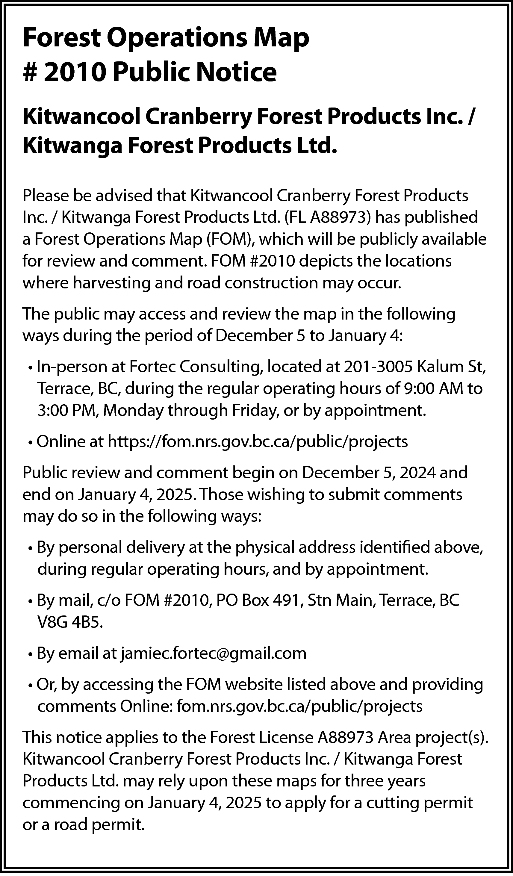 Forest Operations Map <br># 2010  Forest Operations Map  # 2010 Public Notice  Kitwancool Cranberry Forest Products Inc. /  Kitwanga Forest Products Ltd.  Please be advised that Kitwancool Cranberry Forest Products  Inc. / Kitwanga Forest Products Ltd. (FL A88973) has published  a Forest Operations Map (FOM), which will be publicly available  for review and comment. FOM #2010 depicts the locations  where harvesting and road construction may occur.  The public may access and review the map in the following  ways during the period of December 5 to January 4:  • In-person at Fortec Consulting, located at 201-3005 Kalum St,  Terrace, BC, during the regular operating hours of 9:00 AM to  3:00 PM, Monday through Friday, or by appointment.  • Online at https://fom.nrs.gov.bc.ca/public/projects  Public review and comment begin on December 5, 2024 and  end on January 4, 2025. Those wishing to submit comments  may do so in the following ways:  • By personal delivery at the physical address identified above,  during regular operating hours, and by appointment.  • By mail, c/o FOM #2010, PO Box 491, Stn Main, Terrace, BC  V8G 4B5.  • By email at jamiec.fortec@gmail.com  • Or, by accessing the FOM website listed above and providing  comments Online: fom.nrs.gov.bc.ca/public/projects  This notice applies to the Forest License A88973 Area project(s).  Kitwancool Cranberry Forest Products Inc. / Kitwanga Forest  Products Ltd. may rely upon these maps for three years  commencing on January 4, 2025 to apply for a cutting permit  or a road permit.    