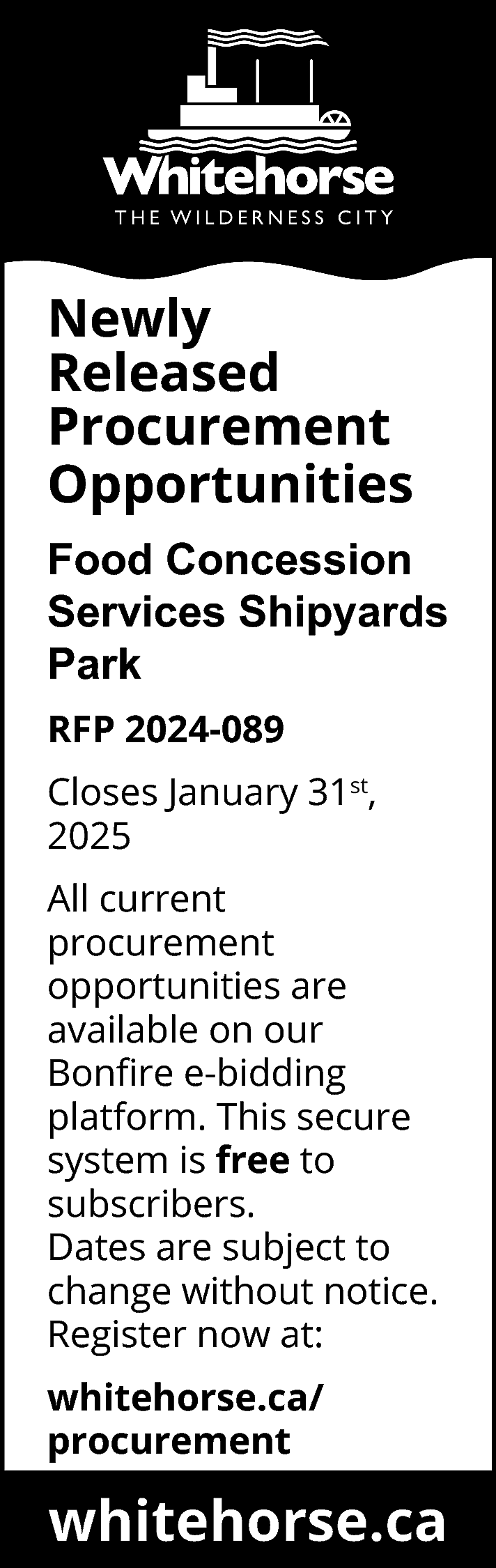 Newly <br>Released <br>Procurement <br>Opportunities <br>Food  Newly  Released  Procurement  Opportunities  Food Concession  Services Shipyards  Park  RFP 2024-089  Closes January 31st,  2025  All current  procurement  opportunities are  available on our  Bonfire e-bidding  platform. This secure  system is free to  subscribers.  Dates are subject to  change without notice.  Register now at:  whitehorse.ca/  procurement    whitehorse.ca    