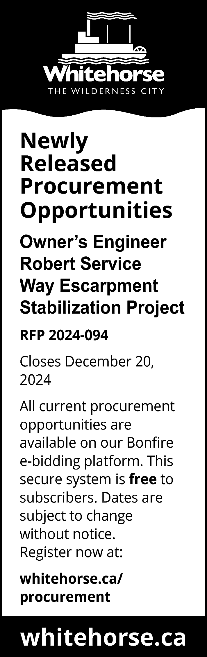 Newly <br>Released <br>Procurement <br>Opportunities <br>Owner’s  Newly  Released  Procurement  Opportunities  Owner’s Engineer  Robert Service  Way Escarpment  Stabilization Project  RFP 2024-094  Closes December 20,  2024  All current procurement  opportunities are  available on our Bonfire  e-bidding platform. This  secure system is free to  subscribers. Dates are  subject to change  without notice.  Register now at:  whitehorse.ca/  procurement    whitehorse.ca    