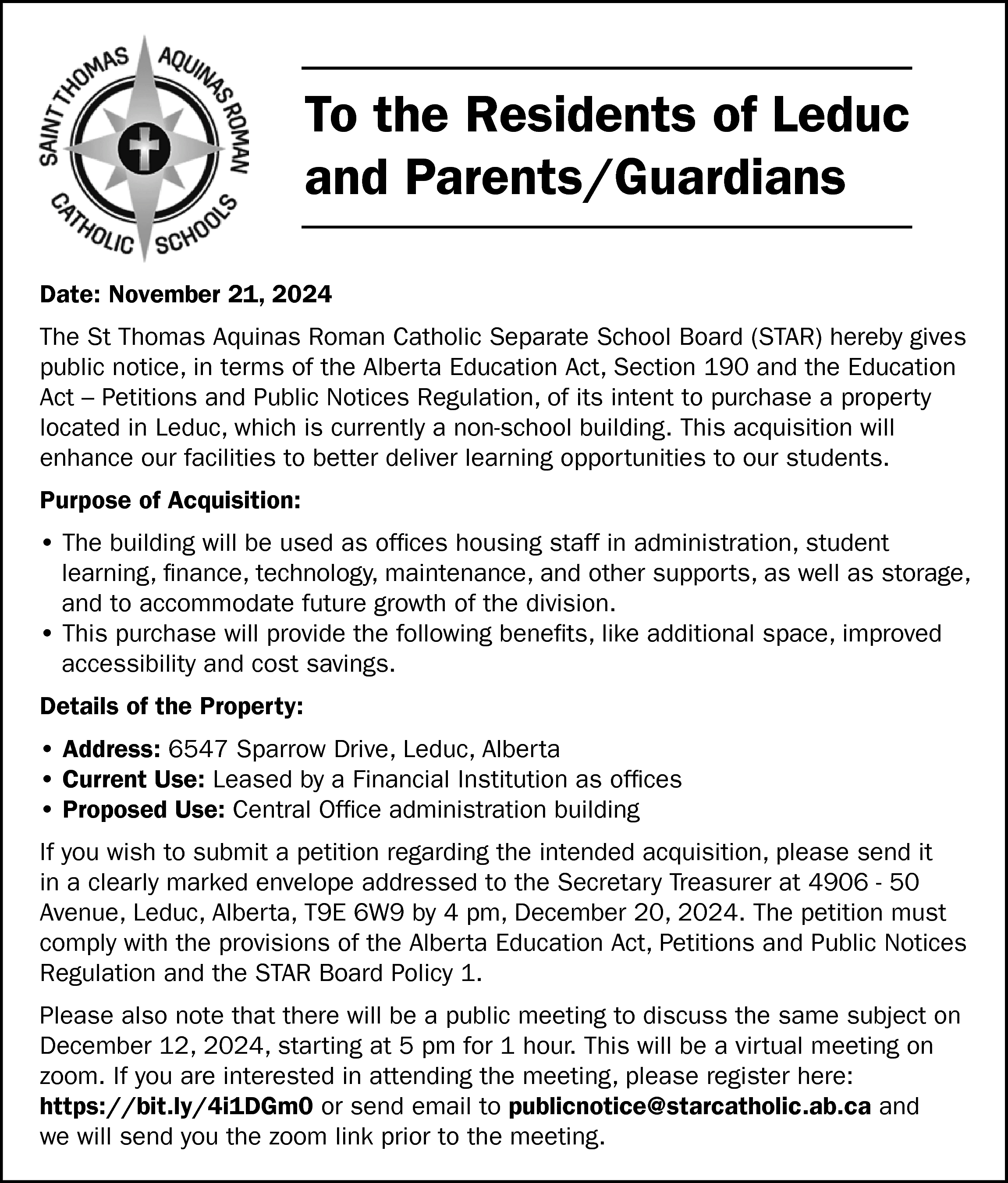 To the Residents of Leduc  To the Residents of Leduc  and Parents/Guardians  Date: November 21, 2024  The St Thomas Aquinas Roman Catholic Separate School Board (STAR) hereby gives  public notice, in terms of the Alberta Education Act, Section 190 and the Education  Act – Petitions and Public Notices Regulation, of its intent to purchase a property  located in Leduc, which is currently a non-school building. This acquisition will  enhance our facilities to better deliver learning opportunities to our students.  Purpose of Acquisition:  • The building will be used as offices housing staff in administration, student  learning, finance, technology, maintenance, and other supports, as well as storage,  and to accommodate future growth of the division.  • This purchase will provide the following benefits, like additional space, improved  accessibility and cost savings.  Details of the Property:  • Address: 6547 Sparrow Drive, Leduc, Alberta  • Current Use: Leased by a Financial Institution as offices  • Proposed Use: Central Office administration building  If you wish to submit a petition regarding the intended acquisition, please send it  in a clearly marked envelope addressed to the Secretary Treasurer at 4906 - 50  Avenue, Leduc, Alberta, T9E 6W9 by 4 pm, December 20, 2024. The petition must  comply with the provisions of the Alberta Education Act, Petitions and Public Notices  Regulation and the STAR Board Policy 1.  Please also note that there will be a public meeting to discuss the same subject on  December 12, 2024, starting at 5 pm for 1 hour. This will be a virtual meeting on  zoom. If you are interested in attending the meeting, please register here:  https://bit.ly/4i1DGm0 or send email to publicnotice@starcatholic.ab.ca and  we will send you the zoom link prior to the meeting.    