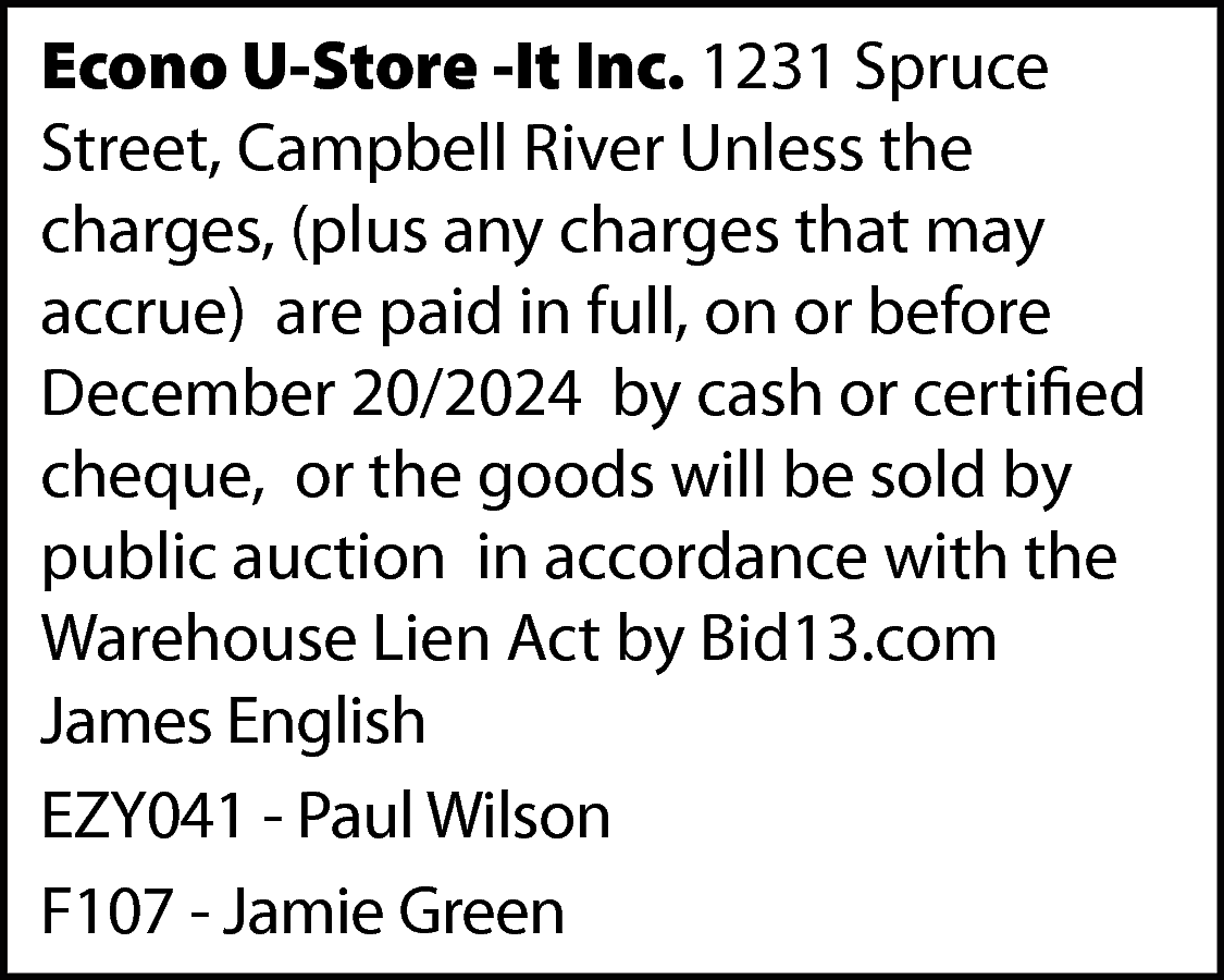 Econo U-Store -It Inc. 1231  Econo U-Store -It Inc. 1231 Spruce  Street, Campbell River Unless the  charges, (plus any charges that may  accrue) are paid in full, on or before  December 20/2024 by cash or certified  cheque, or the goods will be sold by  public auction in accordance with the  Warehouse Lien Act by Bid13.com  James English  EZY041 - Paul Wilson  F107 - Jamie Green    