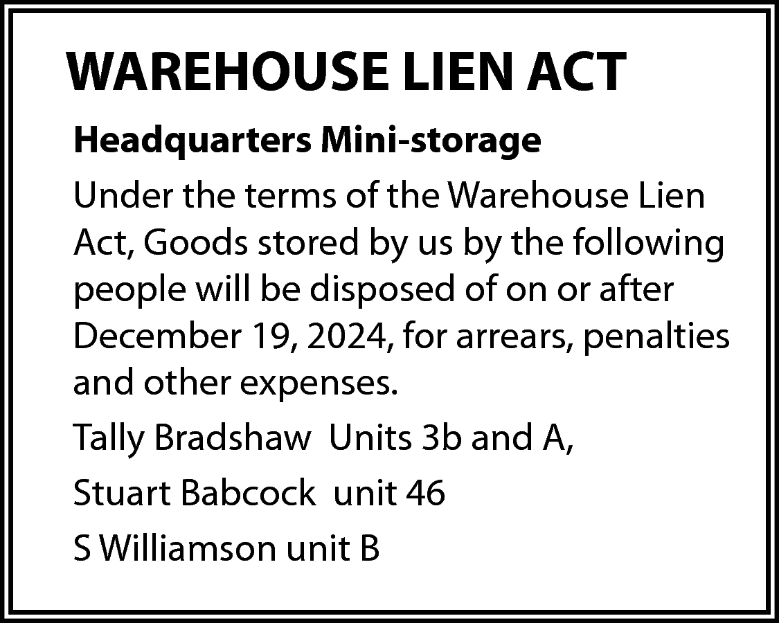 WAREHOUSE LIEN ACT <br>Headquarters Mini-storage  WAREHOUSE LIEN ACT  Headquarters Mini-storage  Under the terms of the Warehouse Lien  Act, Goods stored by us by the following  people will be disposed of on or after  December 19, 2024, for arrears, penalties  and other expenses.  Tally Bradshaw Units 3b and A,  Stuart Babcock unit 46  S Williamson unit B    