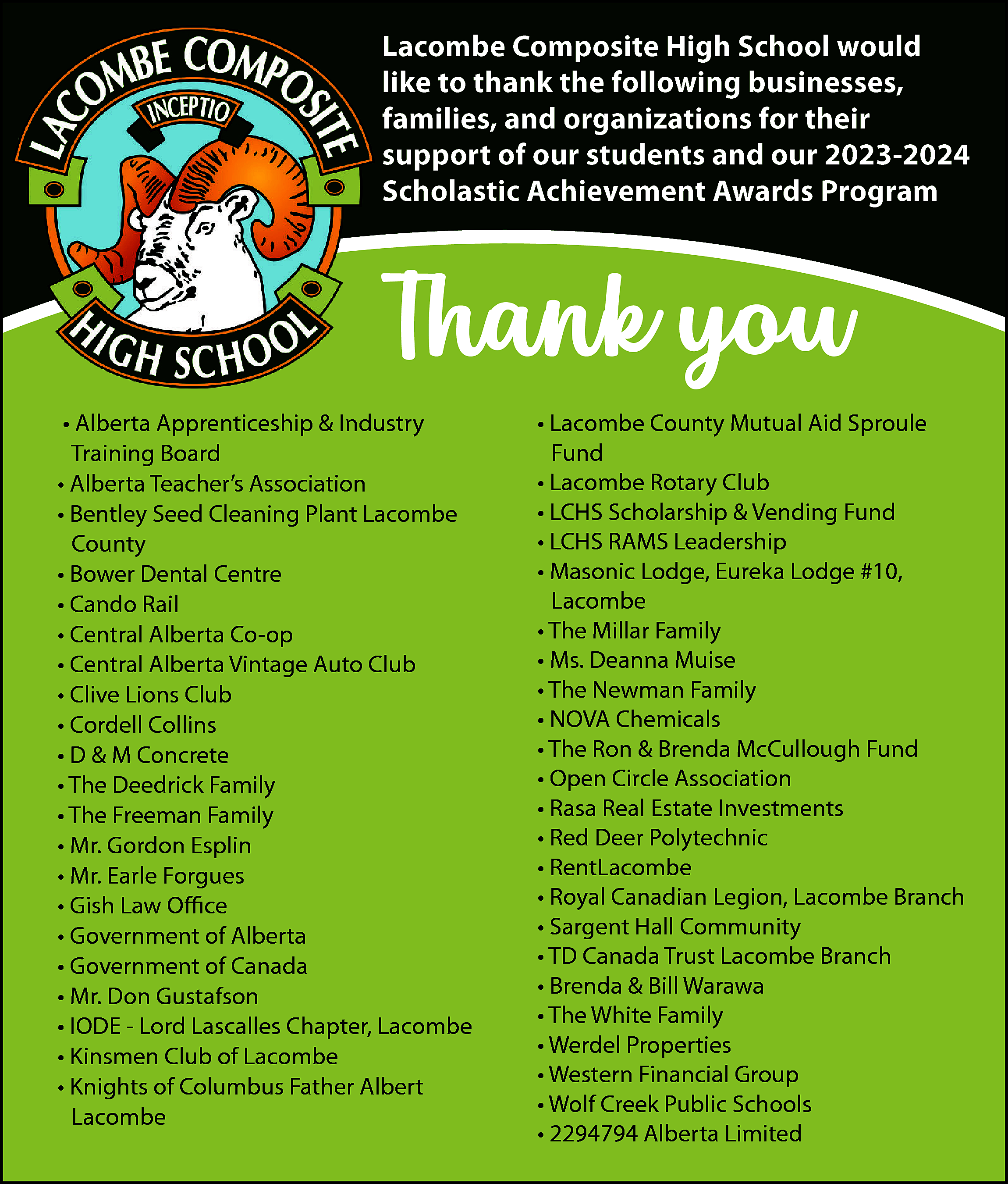 Lacombe Composite High School would  Lacombe Composite High School would  like to thank the following businesses,  families, and organizations for their  support of our students and our 2023-2024  Scholastic Achievement Awards Program    Thank you  • Alberta Apprenticeship & Industry  Training Board  • Alberta Teacher’s Association  • Bentley Seed Cleaning Plant Lacombe  County  • Bower Dental Centre  • Cando Rail  • Central Alberta Co-op  • Central Alberta Vintage Auto Club  • Clive Lions Club  • Cordell Collins  • D & M Concrete  • The Deedrick Family  • The Freeman Family  • Mr. Gordon Esplin  • Mr. Earle Forgues  • Gish Law Office  • Government of Alberta  • Government of Canada  • Mr. Don Gustafson  • IODE - Lord Lascalles Chapter, Lacombe  • Kinsmen Club of Lacombe  • Knights of Columbus Father Albert  Lacombe    • Lacombe County Mutual Aid Sproule  Fund  • Lacombe Rotary Club  • LCHS Scholarship & Vending Fund  • LCHS RAMS Leadership  • Masonic Lodge, Eureka Lodge #10,  Lacombe  • The Millar Family  • Ms. Deanna Muise  • The Newman Family  • NOVA Chemicals  • The Ron & Brenda McCullough Fund  • Open Circle Association  • Rasa Real Estate Investments  • Red Deer Polytechnic  • RentLacombe  • Royal Canadian Legion, Lacombe Branch  • Sargent Hall Community  • TD Canada Trust Lacombe Branch  • Brenda & Bill Warawa  • The White Family  • Werdel Properties  • Western Financial Group  • Wolf Creek Public Schools  • 2294794 Alberta Limited    