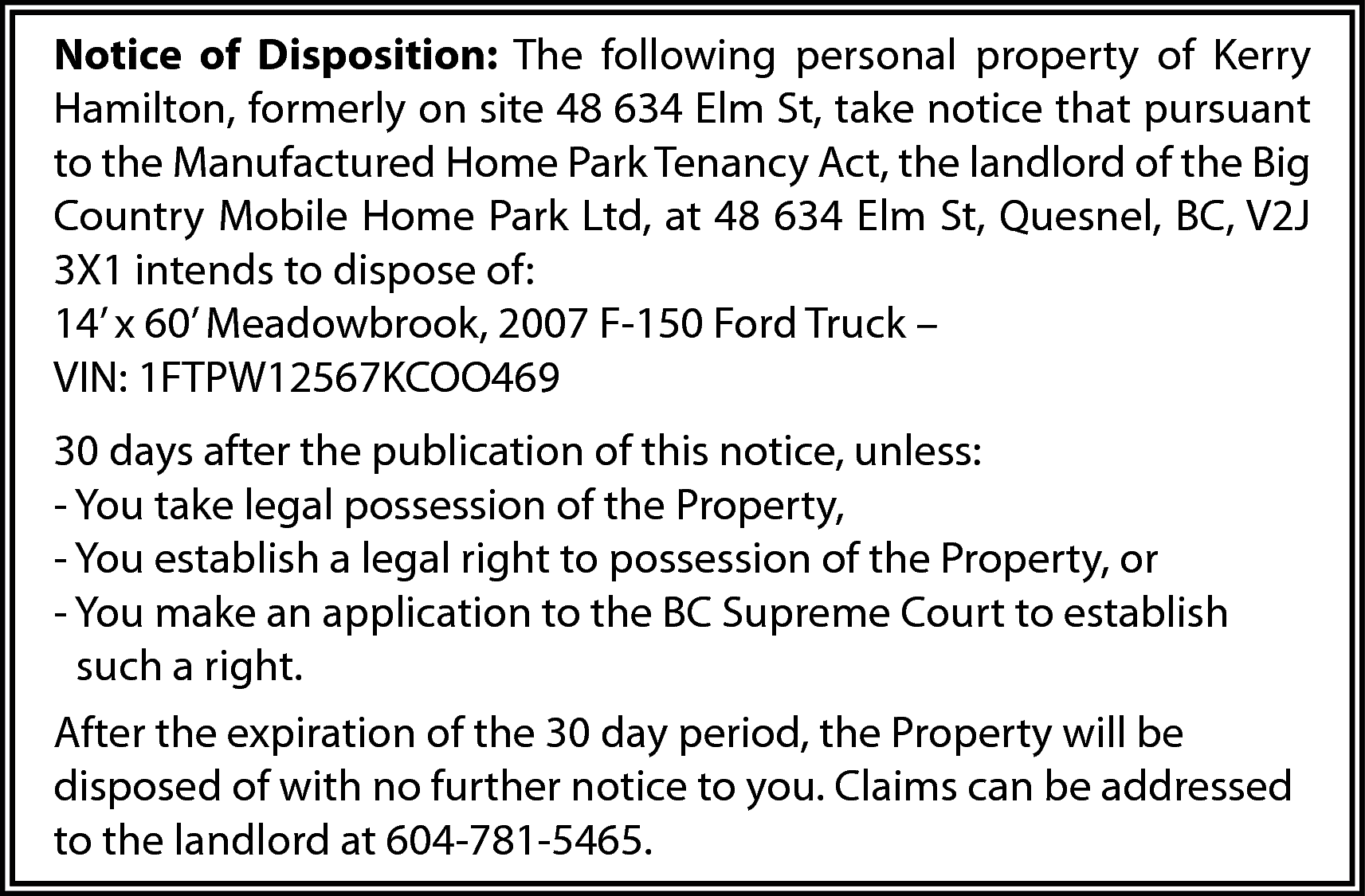 Notice of Disposition: The following  Notice of Disposition: The following personal property of Kerry  Hamilton, formerly on site 48 634 Elm St, take notice that pursuant  to the Manufactured Home Park Tenancy Act, the landlord of the Big  Country Mobile Home Park Ltd, at 48 634 Elm St, Quesnel, BC, V2J  3X1 intends to dispose of:  14’ x 60’ Meadowbrook, 2007 F-150 Ford Truck –  VIN: 1FTPW12567KCOO469  30 days after the publication of this notice, unless:  - You take legal possession of the Property,  - You establish a legal right to possession of the Property, or  - You make an application to the BC Supreme Court to establish  such a right.  After the expiration of the 30 day period, the Property will be  disposed of with no further notice to you. Claims can be addressed  to the landlord at 604-781-5465.    