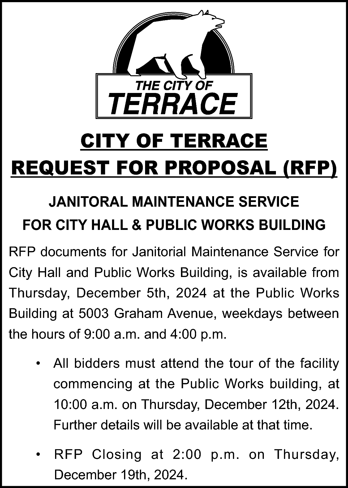 CITY OF TERRACE <br>REQUEST FOR  CITY OF TERRACE  REQUEST FOR PROPOSAL (RFP)  JANITORAL MAINTENANCE SERVICE  FOR CITY HALL & PUBLIC WORKS BUILDING  RFP documents for Janitorial Maintenance Service for  City Hall and Public Works Building, is available from  Thursday, December 5th, 2024 at the Public Works  Building at 5003 Graham Avenue, weekdays between  the hours of 9:00 a.m. and 4:00 p.m.  • All bidders must attend the tour of the facility  commencing at the Public Works building, at  10:00 a.m. on Thursday, December 12th, 2024.  Further details will be available at that time.  • RFP Closing at 2:00 p.m. on Thursday,  December 19th, 2024.    