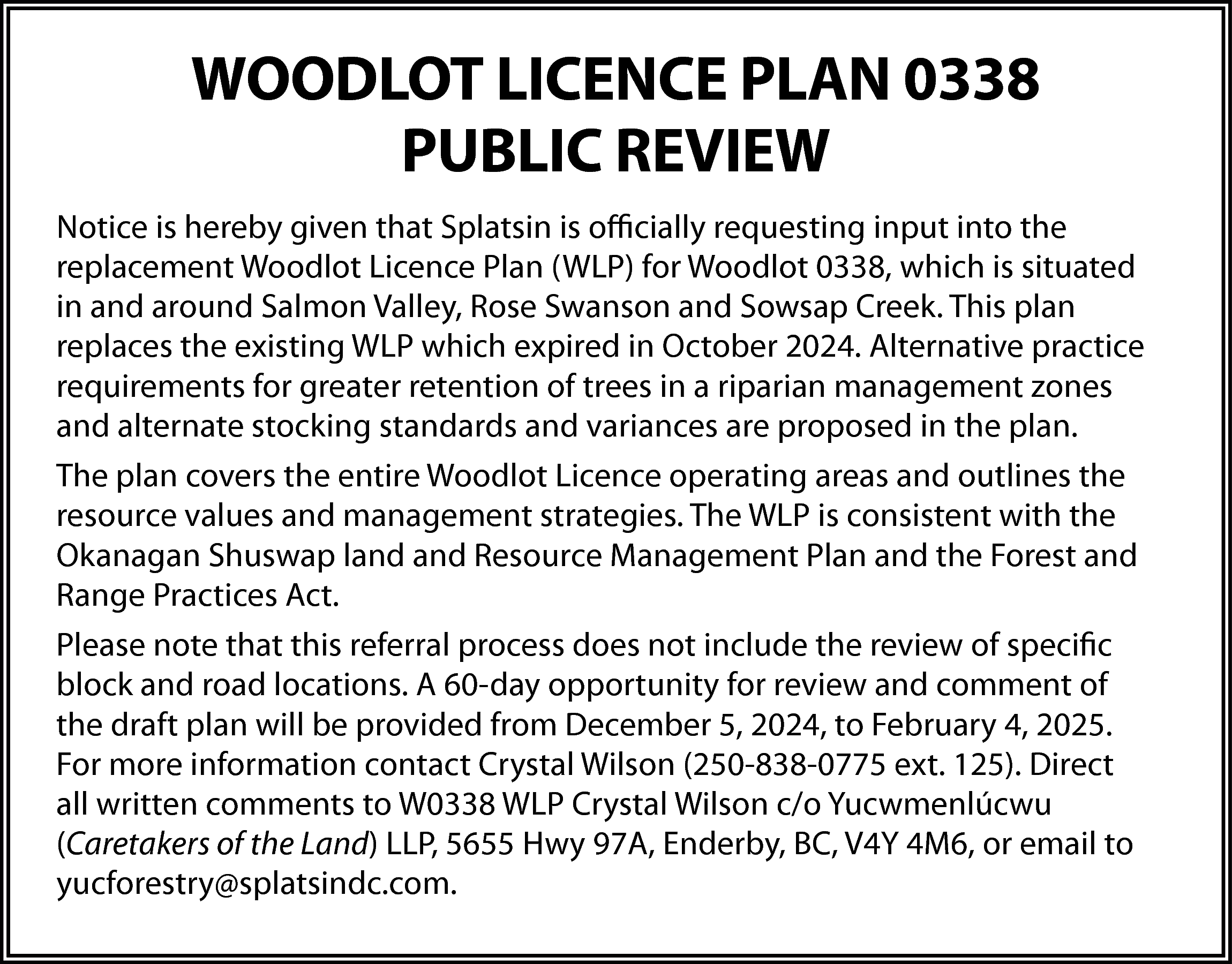 WOODLOT LICENCE PLAN 0338 <br>PUBLIC  WOODLOT LICENCE PLAN 0338  PUBLIC REVIEW  Notice is hereby given that Splatsin is officially requesting input into the  replacement Woodlot Licence Plan (WLP) for Woodlot 0338, which is situated  in and around Salmon Valley, Rose Swanson and Sowsap Creek. This plan  replaces the existing WLP which expired in October 2024. Alternative practice  requirements for greater retention of trees in a riparian management zones  and alternate stocking standards and variances are proposed in the plan.  The plan covers the entire Woodlot Licence operating areas and outlines the  resource values and management strategies. The WLP is consistent with the  Okanagan Shuswap land and Resource Management Plan and the Forest and  Range Practices Act.  Please note that this referral process does not include the review of specific  block and road locations. A 60-day opportunity for review and comment of  the draft plan will be provided from December 5, 2024, to February 4, 2025.  For more information contact Crystal Wilson (250-838-0775 ext. 125). Direct  all written comments to W0338 WLP Crystal Wilson c/o Yucwmenlúcwu  (Caretakers of the Land) LLP, 5655 Hwy 97A, Enderby, BC, V4Y 4M6, or email to  yucforestry@splatsindc.com.    