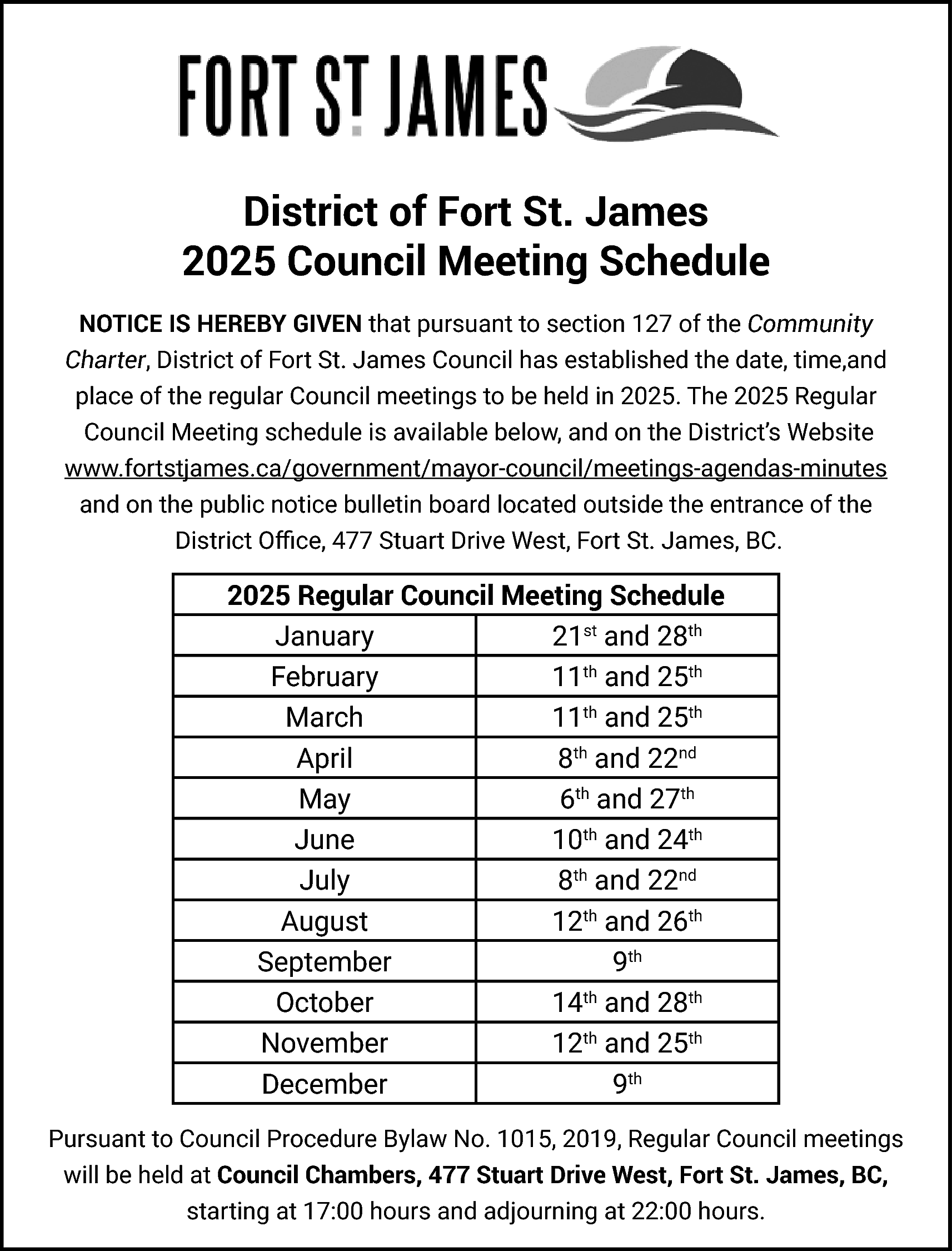 District of Fort St. James  District of Fort St. James  2025 Council Meeting Schedule  NOTICE IS HEREBY GIVEN that pursuant to section 127 of the Community  Charter, District of Fort St. James Council has established the date, time,and  place of the regular Council meetings to be held in 2025. The 2025 Regular  Council Meeting schedule is available below, and on the District’s Website  www.fortstjames.ca/government/mayor-council/meetings-agendas-minutes  and on the public notice bulletin board located outside the entrance of the  District Office, 477 Stuart Drive West, Fort St. James, BC.    2025 Regular Council Meeting Schedule  January  21st and 28th  February  11th and 25th  March  11th and 25th  April  8th and 22nd  May  6th and 27th  June  10th and 24th  July  8th and 22nd  August  12th and 26th  September  9th  October  14th and 28th  November  12th and 25th  December  9th  Pursuant to Council Procedure Bylaw No. 1015, 2019, Regular Council meetings  will be held at Council Chambers, 477 Stuart Drive West, Fort St. James, BC,  starting at 17:00 hours and adjourning at 22:00 hours.    