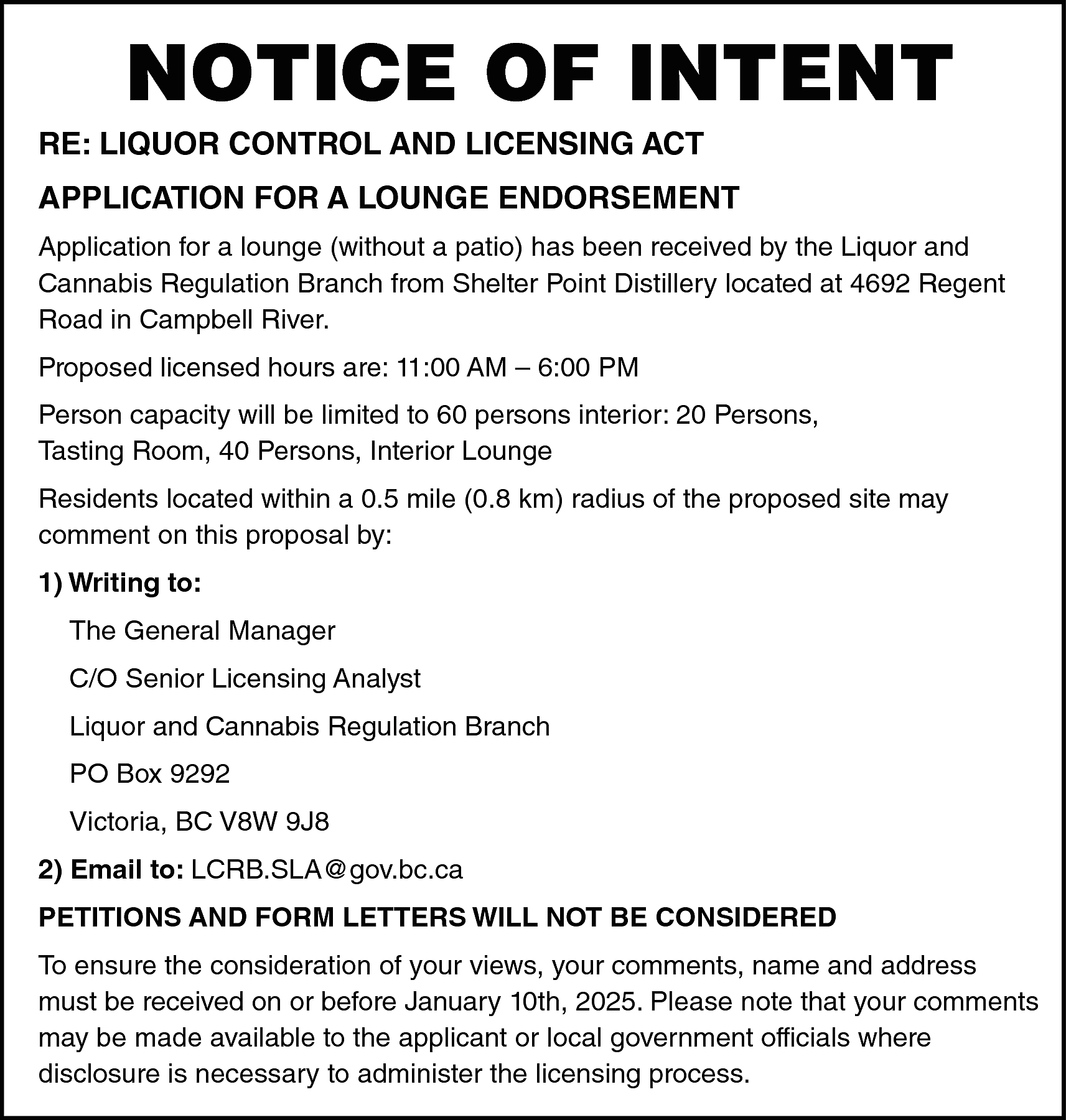 NOTICE OF INTENT <br> <br>RE:  NOTICE OF INTENT    RE: LIQUOR CONTROL AND LICENSING ACT    APPLICATION FOR A LOUNGE ENDORSEMENT  Application for a lounge (without a patio) has been received by the Liquor and  Cannabis Regulation Branch from Shelter Point Distillery located at 4692 Regent  Road in Campbell River.  Proposed licensed hours are: 11:00 AM – 6:00 PM  Person capacity will be limited to 60 persons interior: 20 Persons,  Tasting Room, 40 Persons, Interior Lounge  Residents located within a 0.5 mile (0.8 km) radius of the proposed site may  comment on this proposal by:  1) Writing to:  The General Manager  C/O Senior Licensing Analyst  Liquor and Cannabis Regulation Branch  PO Box 9292  Victoria, BC V8W 9J8  2) Email to: LCRB.SLA@gov.bc.ca  PETITIONS AND FORM LETTERS WILL NOT BE CONSIDERED  To ensure the consideration of your views, your comments, name and address  must be received on or before January 10th, 2025. Please note that your comments  may be made available to the applicant or local government officials where  disclosure is necessary to administer the licensing process.    